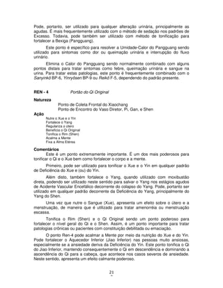 21
3
Pode, portanto, ser utilizado para qualquer alteração urinária, principalmente as
agudas. É mais frequentemente utilizado com o método de sedação nos padrões de
Excesso. Todavia, pode também ser utilizado com método de tonificação para
fortalecer a Bexiga (Pangguang).
Este ponto é específico para resolver a Umidade-Calor do Pangguang sendo
utilizado para sintomas como dor ou queimação urinária e interrupção do fluxo
urinário.
Elimina o Calor do Pangguang sendo normalmente combinado com alguns
pontos distais para tratar sintomas como febre, queimação urinária e sangue na
urina. Para tratar estas patologias, este ponto é frequentemente combinado com o
Sanyinkô BP-6, Yinryôsen BP-9 ou Reikô F-5, dependendo do padrão presente.
REN - 4 Portão do Qi Original
Natureza
Ponto de Coleta Frontal do Xiaochang
Ponto de Encontro do Vaso Diretor, Pi, Gan, e Shen
Ação
Nutre o Xue e o Yin
Fortalece o Yang
Regulariza o útero
Beneficia o Qi Original
Tonifica o Rim (Shen)
Acalma a Mente
Fixa a Alma Etérea
Comentários
Este é um ponto extremamente importante. É um dos mais poderosos para
tonificar o Qi e o Xue bem como fortalecer o corpo e a mente.
Primeiro, pode ser utilizado para tonificar o Xue e o Yin em qualquer padrão
de Deficiência do Xue e (ou) do Yin.
Além disto, também fortalece o Yang, quando utilizado com moxibustão
direta, podendo ser utilizado neste sentido para salvar o Yang nos estágios agudos
de Acidente Vascular Encefálico decorrente do colapso do Yang. Pode, portanto ser
utilizado em qualquer padrão decorrente da Deficiência do Yang, principalmente do
Yang do Shen.
Uma vez que nutre o Sangue (Xue), apresenta um efeito sobre o útero e a
menstruação, de maneira que é utilizado para tratar amenorréia ou menstruação
escassa.
Tonifica o Rim (Shen) e o Qi Original sendo um ponto poderoso para
fortalecer o nível geral do Qi e o Shen. Assim, é um ponto importante para tratar
patologias crônicas ou pacientes com constituição debilitada ou emaciação.
O ponto Ren-4 pode acalmar a Mente por meio da nutrição do Xue e do Yin.
Pode fortalecer o Aquecedor Inferior (Jiao Inferior) nas pessoas muito ansiosas,
especialmente se a ansiedade deriva da Deficiência do Yin. Este ponto tonifica o Qi
do Jiao Inferior, mantendo consequentemente o Qi em descendência e dominando a
ascendência do Qi para a cabeça, que acontece nos casos severos de ansiedade.
Neste sentido, apresenta um efeito calmante poderoso.
 