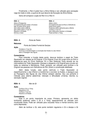21
4
Finalmente, o Ren-4 pode fixar a Alma Etérea e ser utilizado para sensação
vaga de medo à noite, a qual se diz que decorre da flutuação da Alma Etérea.
Seria útil comparar a ação do Ren-3 e o Ren-4:
----------------------------------------------------------------------------------------------------------------------------------------
REN - 3 REN - 4
Afeta a Pangguang Afeta o útero
Principalmenta para sedar o Excesso Principalmente para tonificar a Deficiência
Não há efeito tônico geral Efeito tônico geral
Sem efeito sobre a Mente Poderoso efeito calmante para a Mente
Sem efeito sobre o Yuan Qi Tonifica o Yuan Qi
Resolve a Umidade Sem efeito para resolver a Umidade
Elimina o Calor Pode tonificar o Yang
----------------------------------------------------------------------------------------------------------------------------------------
REN - 5 Porta de Pedra
Natureza
Ponto de Coleta Frontal do Sanjiao
Ação
Fortalece o Yuan Qi
Promove a transformação e a excreção dos fluidos no Jiao Inferior
Abre a Passagem das Águas
Comentários
Para entender a função deste ponto, deve-se lembrar o papel do Triplo
Aquecedor em relação ao Qi Original. O Qi Original (Yuan Qi) surge entre os Rins e
dispersa-se para os Cinco Sistemas Yin e Seis Sistemas Yang através da via
intermediária do Triplo Aquecedor (Sanjiao) e desperta o Qi Original para circular em
todos os sistemas e Meridianos. Pode, portanto, ser utilizado para tonificar o Qi
Original nas pessoas com Deficiência do Rim (Shen) e constituição debilitada.
Além desta função, este ponto estimula o Triplo Aquecedor (e
especificamente o Jiao Inferior) a transformar e excretar os fluidos, e assegura que
as Passagens das Águas do Jiao Inferior estejam abertas. Seu uso portanto é
indicado para edema abdominal, retenção e dificuldade urinárias, diarréia ou
secreção vaginal.
REN - 6 Mar do Qi
Ação
Tonifica o Qi e o Yang
Regulariza o Qi
Tonifica o Yuan Qi
Resolve a Umidade
Comentários
Este é um ponto importante do corpo. Primeiro, apresenta um efeito
tonificante poderoso sobre o Qi e o Yang, especialmente se utilizado com
moxibustão direta. Pode ser utilizado para exaustão física e mental extrema, bem
como depressão.
Além de tonificar o Qi, este ponto também regulariza o Qi e dissipa o Qi
 