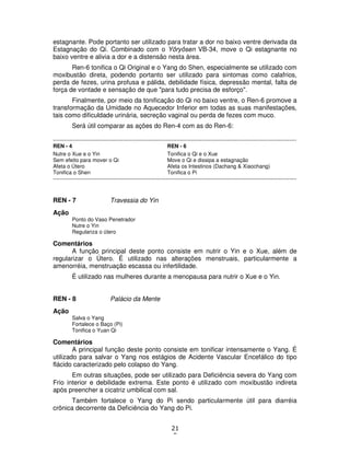 21
5
estagnante. Pode portanto ser utilizado para tratar a dor no baixo ventre derivada da
Estagnação do Qi. Combinado com o Yôryôsen VB-34, move o Qi estagnante no
baixo ventre e alivia a dor e a distensão nesta área.
Ren-6 tonifica o Qi Original e o Yang do Shen, especialmente se utilizado com
moxibustão direta, podendo portanto ser utilizado para sintomas como calafrios,
perda de fezes, urina profusa e pálida, debilidade física, depressão mental, falta de
força de vontade e sensação de que "para tudo precisa de esforço".
Finalmente, por meio da tonificação do Qi no baixo ventre, o Ren-6 promove a
transformação da Umidade no Aquecedor Inferior em todas as suas manifestações,
tais como dificuldade urinária, secreção vaginal ou perda de fezes com muco.
Será útil comparar as ações do Ren-4 com as do Ren-6:
----------------------------------------------------------------------------------------------------------------------------------------
REN - 4 REN - 6
Nutre o Xue e o Yin Tonifica o Qi e o Xue
Sem efeito para mover o Qi Move o Qi e dissipa a estagnação
Afeta o Útero Afeta os Intestinos (Dachang & Xiaochang)
Tonifica o Shen Tonifica o Pi
----------------------------------------------------------------------------------------------------------------------------------------
REN - 7 Travessia do Yin
Ação
Ponto do Vaso Penetrador
Nutre o Yin
Regulariza o útero
Comentários
A função principal deste ponto consiste em nutrir o Yin e o Xue, além de
regularizar o Útero. É utilizado nas alterações menstruais, particularmente a
amenorréia, menstruação escassa ou infertilidade.
É utilizado nas mulheres durante a menopausa para nutrir o Xue e o Yin.
REN - 8 Palácio da Mente
Ação
Salva o Yang
Fortalece o Baço (Pi)
Tonifica o Yuan Qi
Comentários
A principal função deste ponto consiste em tonificar intensamente o Yang. É
utilizado para salvar o Yang nos estágios de Acidente Vascular Encefálico do tipo
flácido caracterizado pelo colapso do Yang.
Em outras situações, pode ser utilizado para Deficiência severa do Yang com
Frio interior e debilidade extrema. Este ponto é utilizado com moxibustão indireta
após preencher a cicatriz umbilical com sal.
Também fortalece o Yang do Pi sendo particularmente útil para diarréia
crônica decorrente da Deficiência do Yang do Pi.
 