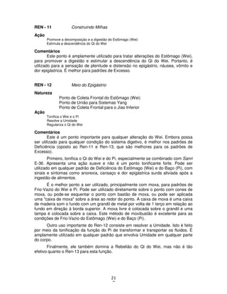 21
7
REN - 11 Construindo Milhas
Ação
Promove a decomposição e a digestão do Estômago (Wei)
Estimula a descendência do Qi do Wei
Comentários
Este ponto é amplamente utilizado para tratar alterações do Estômago (Wei),
para promover a digestão e estimular a descendência do Qi do Wei. Portanto, é
utilizado para a sensação de plenitude e distensão no epigástrio, náusea, vômito e
dor epigástrica. É melhor para padrões de Excesso.
REN - 12 Meio do Epigástrio
Natureza
Ponto de Coleta Frontal do Estômago (Wei)
Ponto de União para Sistemas Yang
Ponto de Coleta Frontal para o Jiao Inferior
Ação
Tonifica o Wei e o Pi
Resolve a Umidade
Regulariza o Qi do Wei
Comentários
Este é um ponto importante para qualquer alteração do Wei. Embora possa
ser utilizado para qualquer condição do sistema digetivo, é melhor nos padrões de
Deficiência (oposto ao Ren-11 e Ren-13, que são melhores para os padrões de
Excesso).
Primeiro, tonifica o Qi do Wei e do Pi, especialmente se combinado com Sanri
E-36. Apresenta uma ação suave e não é um ponto tonificante forte. Pode ser
utilizado em qualquer padrão de Deficiência do Estômago (Wei) e do Baço (Pi), com
sinais e sintomas como anorexia, cansaço e dor epigástrica surda aliviada após a
ingestão de alimentos.
É o melhor ponto a ser utilizado, principalmente com moxa, para padrões de
Frio-Vazio do Wei e Pi. Pode ser utilizado diretamente sobre o ponto com cones de
moxa, ou pode-se esquentar o ponto com bastão de moxa, ou pode ser aplicada
uma "caixa de moxa" sobre a área ao redor do ponto. A caixa de moxa é uma caixa
de madeira som o fundo com um grandil de metal por volta de 1 terço em relação ao
fundo em direção à borda superior. A moxa livre é colocada sobre o grandil e uma
tampa é colocada sobre a caixa. Este método de moxibustão é excelente para as
condições de Frio-Vazio do Estômago (Wei) e do Baço (Pi).
Outro uso importante do Ren-12 consiste em resolver a Umidade. Isto é feito
por meio da tonificação da função do Pi de transformar e transportar os fluidos. É
amplamente utilizado em qualquer padrão que envolva Umidade em qualquer parte
do corpo.
Finalmente, ele também domina a Rebelião do Qi do Wei, mas não é tão
efetivo quanto o Ren-13 para esta função.
 