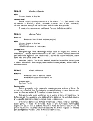 21
8
REN - 13 Epigástrio Superior
Ação
Domina a Rebelião do Qi do Wei
Comentários
Este é o melhor ponto para dominar a Rebelião do Qi do Wei, ou seja, o Qi
ascendente do Estômago (Wei), causando sintomas como soluço, eructação,
náusea, vômito e sensação de plenitude na parte superior do epigástrio.
É usado principalmente nos padrões de Excesso do Estômago (Wei).
REN - 14 Grande Palácio
Natureza
Ponto de Coleta Frontal do Coração (Xin)
Ação
Domina a Rebelião do Qi do Wei
Acalma a Mente
Desobstrui as aberturas do Coração (Xin)
Comentários
Este ponto age sobre o Estômago (Wei) e sobre o Coração (Xin). Domina a
Rebelião do Qi do Wei da mesma maneira que o Ren-13, sendo indicado idealmente
para alterações digestivas com Rebelião do Qi do Wei de origem emocional, assim
como trata tanto o Wei como o Xin.
Elimina o Fogo no Xin e acalma a Mente, sendo frequentemente utilizado para
o padrão de Fleuma-Calor (Tanyin) obscurecento o Coração (Xin) e conduzindo a
sintomas mentais.
REN - 15 Cauda de Pomba
Natureza
Ponto de Conexão do Vaso Diretor
Ponto Fonte dos Cinco Sistemas Yin
Ação
Acalma a Mente
Beneficia o Yuan Qi
Comentários
Este é um ponto muito importante e poderoso para acalmar a Mente. De
acordo com o Capítulo 1 do Spiritual Axis, é o ponto Fonte de todos os sistemas Yin,
o que significa qua afeta o Qi Original de todos os sistemas Yin.
Este ponto nutre todos os sitemas Yin e acalma a Mente principalmente na
Deficiência do Yin. Apresenta uma ação calmante poderosa na ansiedade severa,
preocupação, aborrecimentos emocionais, medo ou obsessões.
O Meridiano de Conexão do Vaso Diretor inicia-se neste ponto que o controla.
Deste ponto, o Vaso de Conexão divide-se em numerosas ramificações
dispersando-se por todo o abdome. Quando o Vaso de Conexão está Vazio, há
prurido no abdome, e quando está em Excesso há dor. O Ren-15 pode ser utilizado
para condições de Vazio ou Cheio do Meridiano de Conexão.
 