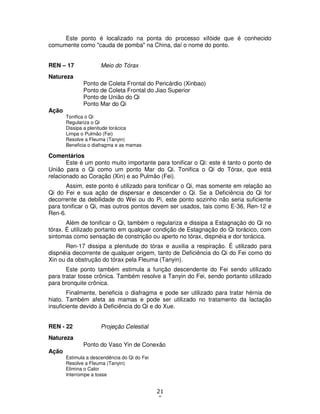 21
9
Este ponto é localizado na ponta do processo xifóide que é conhecido
comumente como "cauda de pomba" na China, daí o nome do ponto.
REN – 17 Meio do Tórax
Natureza
Ponto de Coleta Frontal do Pericárdio (Xinbao)
Ponto de Coleta Frontal do Jiao Superior
Ponto de União do Qi
Ponto Mar do Qi
Ação
Tonifica o Qi
Regulariza o Qi
Dissipa a plenitude torácica
Limpa o Pulmão (Fei)
Resolve a Fleuma (Tanyin)
Beneficia o diafragma e as mamas
Comentários
Este é um ponto muito importante para tonificar o Qi: este é tanto o ponto de
União para o Qi como um ponto Mar do Qi. Tonifica o Qi do Tórax, que está
relacionado ao Coração (Xin) e ao Pulmão (Fei).
Assim, este ponto é utilizado para tonificar o Qi, mas somente em relação ao
Qi do Fei e sua ação de dispersar e descender o Qi. Se a Deficiência do Qi for
decorrente da debilidade do Wei ou do Pi, este ponto sozinho não seria suficiente
para tonificar o Qi, mas outros pontos devem ser usados, tais como E-36, Ren-12 e
Ren-6.
Além de tonificar o Qi, também o regulariza e dissipa a Estagnação do Qi no
tórax. É utilizado portanto em qualquer condição de Estagnação do Qi torácico, com
sintomas como sensação de constrição ou aperto no tórax, dispnéia e dor torácica.
Ren-17 dissipa a plenitude do tórax e auxilia a respiração. É utilizado para
dispnéia decorrente de qualquer origem, tanto de Deficiência do Qi do Fei como do
Xin ou da obstrução do tórax pela Fleuma (Tanyin).
Este ponto também estimula a função descendente do Fei sendo utilizado
para tratar tosse crônica. Também resolve a Tanyin do Fei, sendo portanto utilizado
para bronquite crônica.
Finalmente, beneficia o diafragma e pode ser utilizado para tratar hérnia de
hiato. Também afeta as mamas e pode ser utilizado no tratamento da lactação
insuficiente devido à Deficiência do Qi e do Xue.
REN - 22 Projeção Celestial
Natureza
Ponto do Vaso Yin de Conexão
Ação
Estimula a descendência do Qi do Fei
Resolve a Fleuma (Tanyin)
Elimina o Calor
Interrompe a tosse
 