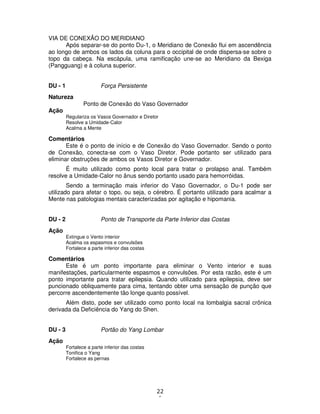 22
1
VIA DE CONEXÃO DO MERIDIANO
Após separar-se do ponto Du-1, o Meridiano de Conexão flui em ascendência
ao longo de ambos os lados da coluna para o occipital de onde dispersa-se sobre o
topo da cabeça. Na escápula, uma ramificação une-se ao Meridiano da Bexiga
(Pangguang) e à coluna superior.
DU - 1 Força Persistente
Natureza
Ponto de Conexão do Vaso Governador
Ação
Regulariza os Vasos Governador e Diretor
Resolve a Umidade-Calor
Acalma a Mente
Comentários
Este é o ponto de início e de Conexão do Vaso Governador. Sendo o ponto
de Conexão, conecta-se com o Vaso Diretor. Pode portanto ser utilizado para
eliminar obstruções de ambos os Vasos Diretor e Governador.
É muito utilizado como ponto local para tratar o prolapso anal. Também
resolve a Umidade-Calor no ânus sendo portanto usado para hemorróidas.
Sendo a terminação mais inferior do Vaso Governador, o Du-1 pode ser
utilizado para afetar o topo, ou seja, o cérebro. É portanto utilizado para acalmar a
Mente nas patologias mentais caracterizadas por agitação e hipomania.
DU - 2 Ponto de Transporte da Parte Inferior das Costas
Ação
Extingue o Vento interior
Acalma os espasmos e convulsões
Fortalece a parte inferior das costas
Comentários
Este é um ponto importante para eliminar o Vento interior e suas
manifestações, particularmente espasmos e convulsões. Por esta razão, este é um
ponto importante para tratar epilepsia. Quando utilizado para epilepsia, deve ser
puncionado obliquamente para cima, tentando obter uma sensação de punção que
percorre ascendentemente tão longe quanto possível.
Além disto, pode ser utilizado como ponto local na lombalgia sacral crônica
derivada da Deficiência do Yang do Shen.
DU - 3 Portão do Yang Lombar
Ação
Fortalece a parte inferior das costas
Tonifica o Yang
Fortalece as pernas
 