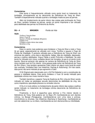 22
2
Comentários
Este ponto é frequentemente utilizado como ponto local no tratamento da
lombalgia, principalmente se for decorrente da Deficiência do Yang do Shen.
Também é especialmente indicado quando a lombalgia irradia-se para as pernas.
Além do fortalecimento da parte inferior das costas pela tonificação do Yang
do Shen, também fortalece as pernas, sendo um ponto importante a ser utilizado
para debilidade das pernas na Síndrome da Atrofia.
DU – 4 MINGMEN Portão da Vida
Ação
Tonifica o Yang do Shen
Nutre o Yuan Qi
Aquece o Portão da Vitalidade (Mingmen)
Expele o Frio
Fortalece a parte inferior das costas
Beneficia a Jing
Comentários
Este é o ponto mais poderoso para fortalecer o Yang do Shen e todo o Yang
Qi em geral, especialmente se utilizado com moxa. Tonifica e aquece o Fogo do
Portão da Vitalidade. É portanto utilizado para a Deficiência do Yang do Shen nos
sintomas de calafrio, urina clara e abundante, fadiga, falta de vitalidade, depressão,
pernas e joelhos debilitados, língua Pálida e pulso Profundo e Debilitado. Se este
ponto for utilizado com moxa, cuidados devem ser tomados, já que é um ponto muito
quente. Deve-se portanto não apenas ter certeza de Deficiência do Yang do Shen
como também que há Frio interior. Uma pessoa pode sofrer de Deficiência de Yang
do Rim (Shen), mas também apresentar Calor interior em algum outro local do corpo
(por exemplo, Umidade-Calor nos Intestinos; Dachag & Xiaochang). Em tais casos,
este ponto não seria indicado já que agravaria o Calor.
O Qi Original está relacionado com o Qi Pré-Celestial e com a constituição da
pessoa e vitalidade básica. Este ponto fortalece o Yuan Qi sendo indicado para
debilidade crônica nos níveis mental e físico.
Também beneficia o aspecto Yang da Essência do Rim (Jing do Shen) sendo
indicado em todas as patologias sexuais decorrentes da debilidade da Jing, tais
como impotência, ejaculação precoce ou emissão noturna.
O Du-4 é muito efetivo no fortalecimento da parte inferior das costas e joelhos
sendo indicado no tratamento da lombalgia crônica decorrente da Deficiência do
Yang do Shen.
Finalmente, o Du-4 é específico para eliminar o Frio interior devido à
Deficiência do Yang. Esta poderia ser no Baço (Pi) manifestando-se com diarréia
crônica, na Bexiga (Pangguang), manifestando-se com urina clara e profusa,
incontinência ou enurese, nos Intestinos (Dachang & Xiaochang), manifestando-se
com dor abdominal, ou no Útero, manifestando-se com dismenorréia ou infertilidade.
 