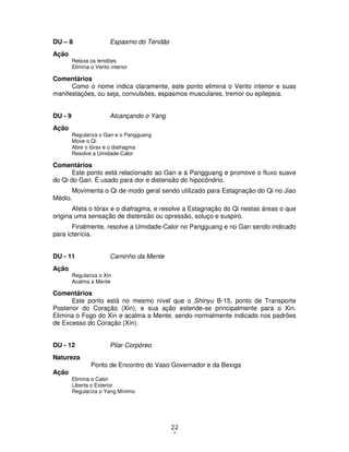22
3
DU – 8 Espasmo do Tendão
Ação
Relaxa os tendões
Elimina o Vento interior
Comentários
Como o nome indica claramente, este ponto elimina o Vento interior e suas
manifestações, ou seja, convulsões, espasmos musculares, tremor ou epilepsia.
DU - 9 Alcançando o Yang
Ação
Regulariza o Gan e o Pangguang
Move o Qi
Abre o tórax e o diafragma
Resolve a Umidade-Calor
Comentários
Este ponto está relacionado ao Gan e à Pangguang e promove o fluxo suave
do Qi do Gan. É usado para dor e distensão do hipocôndrio.
Movimenta o Qi de modo geral sendo utilizado para Estagnação do Qi no Jiao
Médio.
Afeta o tórax e o diafragma, e resolve a Estagnação do Qi nestas áreas o que
origina uma sensação de distensão ou opressão, soluço e suspiro.
Finalmente, resolve a Umidade-Calor no Pangguang e no Gan sendo indicado
para icterícia.
DU - 11 Caminho da Mente
Ação
Regulariza o Xin
Acalma a Mente
Comentários
Este ponto está no mesmo nível que o Shinyu B-15, ponto de Transporte
Posterior do Coração (Xin), e sua ação estende-se principalmente para o Xin.
Elimina o Fogo do Xin e acalma a Mente, sendo normalmente indicado nos padrões
de Excesso do Coração (Xin).
DU - 12 Pilar Corpóreo
Natureza
Ponto de Encontro do Vaso Governador e da Bexiga
Ação
Elimina o Calor
Liberta o Exterior
Regulariza o Yang Mínimo
 