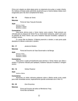 22
5
China com relação ao efeito deste ponto no tratamento da surdez e mudez infantis.
Os médicos chineses estão admitindo atualmente que a maioria destes relatos eram
exagerados para não dizer completamente falsos.
DU - 16 Palácio do Vento
Natureza
Ponto do Vaso Yang de Conexão
Ação
Elimina o Vento
Desobstrui a Mente
Beneficia o cérebro
Comentários
Este ponto elimina tanto o Vento interior como exterior. Pode portanto ser
utilizado para os ataques de Vento-Frio ou Vento-Calor exteriores, assim como para
os padrões de Vento interior, tais como Acidente Vascular Encefálico, epilepsia ou
vertigem severa.
É o ponto Mar da Medula. A Medula preenche o cérebro, e este ponto pode
desobstruir a Mente e estimular o cérebro.
DU - 17 Janela do Cérebro
Natureza
Ponto de Encontro do Vaso Governador e da Bexiga
Ação
Elimina o Vento
Beneficia o cérebro
Desobstrui a Mente
Comentários
Este ponto é usado principalmente para dominar o Vento interior que afeta o
cérebro. É portanto indicado para epilepsia, Acidente Vascular Encefálico e vertigem
severa.
DU - 19 Vértice Posterior
Ação
Acalma a Mente
Comentários
Apresenta um efeito calmante poderoso sobre a Mente sendo muito usado
para tratar ansiedade severa, especialmente quando combinado com o Ren-15.
DU - 20 Cem Encontros
Natureza
Ponto de Encontro de todos os Meridianos Yang
Ponto Mar da Medula
 