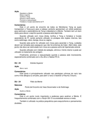 22
6
Ação
Desobstrui a Mente
Eleva o espírito
Tonifica o Yang
Elimina o Vento interior
Promove a ressuscitação
Fortalece a função ascendente do Pi
Comentários
Este é um ponto de encontro de todos os Meridianos Yang os quais
transportam o Yang puro para a cabeça: portanto apresentam um efeito poderoso
para estimular a ascendência do Yang e desobstruir a Mente. Também tem um bom
efeito para elevar o espírito quando a pessoa está deprimida.
Quando utilizado com moxa direta, tonifica o Yang e fortalece e função
ascendente do Pi, sendo portanto utilizado no prolapso dos órgãos internos, tais
como estômago, útero, bexiga, ânus ou vagina.
Quando este ponto for utilizado com moxa para ascender o Yang, cuidados
devem ser tomados para assegurar que não há sintomas de Calor. Além disto, este
ponto não deve ser estimulado com moxa se a pessoa sofre de hipertensão arterial.
Quando utilizado com método de sedação, elimina o Vento interior e pode ser
utilizado no tratamento da vertigem.
Finalmente, promove a ressuscitação quando a pessoa está inconsciente,
especialmente combinado com o Du-26 e o Naikan PC-6.
DU - 23 Estrela Superior
Ação
Abre o nariz
Comentários
Este ponto é principalmente utilizado nas patologias crônicas do nariz tais
como rinite alérgica ou sinusite, para abrir o nariz e resolver a Fleuma (Tanyin).
DU - 24 Pátio da Mente
Natureza
Ponto de Encontro do Vaso Governador e do Estômago
Ação
Acalma a Mente
Comentários
Este é um ponto muito importante e poderoso para acalmar a Mente. É
frequentemente combinado com o Honjin VB-13 na ansiedade severa e medo.
Também é utilizado na prática psiquiátrica para esquizofrenia e pensamentos
divididos.
 