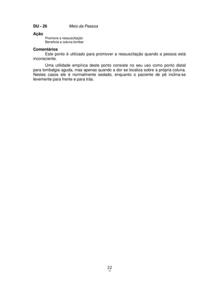 22
7
DU - 26 Meio da Pessoa
Ação
Promove a ressuscitação
Beneficia a coluna lombar
Comentários
Este ponto é utilizado para promover a ressuscitação quando a pessoa está
inconsciente.
Uma utilidade empírica deste ponto consiste no seu uso como ponto distal
para lombalgia aguda, mas apenas quando a dor se localiza sobre a própria coluna.
Nestes casos ele é normalmente sedado, enquanto o paciente de pé inclina-se
levemente para frente e para trás.
 