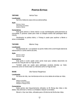 22
8
PONTOS EXTRAS
YINTANG Hall da Toca
Localização
Na linha média do corpo entre as sobrancelhas.
Ação
Elimina o Vento
Interrompe convulsões
Acalma a Mente
Comentários
Este ponto elimina o Vento interior e suas manifestações particularmente as
convulsões. É portanto usado para tratar os estágios tardios das patologias febris
infantis.
Geralmente na prática diária, o Yintang é usado para acalmar a Mente e
aliviar a ansiedade.
TAIYANG Máximo Yang
Localização
Na depressão de 1 cun posterior ao ponto médio entre a terminação lateral da
sobrancelha e o canto externo do olho.
Ação
Elimina o Vento
Elimina o Fogo
Comentários
Este ponto é muito usado como ponto local para cefaléia decorrente do
aumento do Yang do Gan ou Fogo do Gan.
Também pode ser usado para patologias oculares devidas ao Calor,
exteriores como no Vento-Calor ou interiores como no Fogo do Gan.
BAXIE Oito Fatores Patogênicos
Localização
No dorso da mão, nas membranas entre os cinco dedos de ambas as mãos.
Ação
Relaxa os tendões
Expele o Vento-Umidade
Revigora o Sangue (Xue)
Comentários
Estes pontos são frequentemente utilizados na Bi Zheng das mãos e dos
dedos. Eles eliminam o Vento e a Umidade e relaxam os tendões.
Movem o Xue nas mãos, utilizados para a Síndrome da Atrofia das mãos.
 