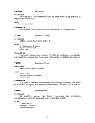 22
9
BAFENG Oito Ventos
Localização
No dorso do pé, nas membranas entre os cinco dedos do pé, proximal às
margens das membranas.
Ação
As mesmas do Baxie
Comentários
Pontos utilizados de maneira similar ao Baxie para a Bi Zheng dos pés.
ZIGONG Palácio da Criança
Localização
No baixo ventre, 3 cun lateral ao Ren-3.
Ação
Tonifica e aquece o Qi Original
Regulariza a menstruação
Acalma o feto
Comentários
Este ponto é utilizado para tonificar o Rim (Shen) e regularizar a menstruação.
É principalmente indicado para menorragia, metrorragia e infertilidade nas mulheres.
YUYAO Espinha do Peixe
Localização
Na linha média da sobrancelha.
Ação
Elimina o Calor
Remove obstruções do Meridiano
Ilumina os olhos
Comentários
Este ponto é utilizado principalmente para patologias oculares, tais como
visão turva ou flutuações, principalmente decorrentes da Deficiência do Xue do Gan.
SIFENG Quatro Estados
Localização
Na superfície palmar, nas dobras transversais das articulações
interfalangeanas proximais dos quatro dedos (excluindo o polegar).
Ação
Expele o Vento
Resolve a Umidade
Promove a digestão
 
