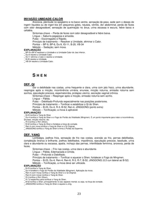 23
INVASÃO UMIDADE-CALOR
Anorexia, plenitude no epigástrio e no baixo ventre, sensação de peso, sede sem o desejo de
ingerir líquidos ou de ingerí-los em pequenos goles, náusea, vômito, dor abdominal, perda de fezes
com odor desagradável, sensação de queimação no ânus, urina escassa e escura, febre baixa e
cefaléia.
Sintomas-chave -- Perda de fezes com odor desagradável e febre baixa.
Língua -- Saburra pegajosa e amarela.
Pulso -- Escorregadio e Rápido.
Princípio de tratamento -- Resolver a Umidade, eliminar o Calor.
Pontos -- BP-9, BP-6, Du-9, IG-11, B-20, VB-34
Método -- Sedação; sem moxa.
EXPLANAÇÃO
_ BP-9 e BP-6 resolvem a Umidade e a Umidade-Calor do Jiao Inferior.
_ Du-9 resolve a Umidade-Calor.
_ IG-11 elimina o Calor e resolve a Umidade.
_ B-20 resolve a Umidade.
_ VB-34 resolve a Umidade-Calor.
S H E N
DEF. QI
Dor e debilidade nas costas, urina frequente e clara, urina com jato fraco, urina abundante,
respingos após a micção, incontinência urinária, enurese, micção noturna, emissão noturna sem
sonhos, ejaculação precoce, espematorréia, prolapso uterino, secreção vaginal crônica.
Sintomas-chave -- Respingar após a micção, emissão noturna sem sonho.
Língua -- Pálida.
Pulso -- Debilitado-Profundo especialmente nas posições posteriores.
Princípio de tratamento -- Tonificar e estabilizar o Qi do Shen.
Pontos -- B-23, Du-4, R-3, B-52, Ren-4, JINGGONG (ponto extra)
Método -- Tonificação; a moxa á aplicável.
EXPLANAÇÃO
_ B-23 tonifica o Yang do Shen
_ Du-4 tonifica o Yang do Shen e o Fogo do Portão da Vitalidade (Mingmen). É um ponto importante para tratar a incontinência,
enurese, micção noturna, etc.
_ R-3 tonifica o Rim (Shen).
_ B-52 tonifica o Yang do Shen e fortalece a força de vontade.
_ Ren-4 com moxa tonifica o Yang do Shen e o Qi Original.
_ JINGGONG tonifica o Yang do Shen e firma o Portão do Esperma.
DEF. YANG
Lombalgia, joelhos frios, sensação de frio nas costas, aversão ao frio, pernas debilitadas,
compleição branca e brilhante, joelhos debilitados, impotência, ejaculação precoce, lassitude, urina
clara e abundante ou escassa, apatia, inchaço das pernas, infertilidade feminina, anorexia, perda de
fezes.
Sintomas-chave -- Frio nas costas, urina clara e abundante.
Língua -- Pálida, Edemaciada e Úmida.
Pulso -- Profundo e Debilitado.
Princípio de tratamento -- Tonificar e aquecer o Shen, fortalecer o Fogo do Mingmen.
Pontos -- B-23, Du-4, Ren-4, Ren-6, R-3, R-7, B-52, JINGGONG (0,5 cun lateral ao B-52)
Método -- Tonificação, a moxa deve ser utilizada.
EXPLANAÇÃO
_ B-23 tonifica o Yang do Shen.
_ Du-4 fortalece o Fogo do Portão da Vitalidade (Mingmen). Aplicação da moxa.
_ Ren-4 (com moxa) tonifica o Yang do Shen e o Qi Original.
_ Ren-6 (com moxa) tonifica o Yang do Shen.
_ R-3 tonifica o Rim (Shen).
_ R-7 é específico para tonificar o Yang do Shen.
_ B-52 tonifica o Shen, principalmente no seu aspecto mental, ou seja, na força de vontade.
_ JINGGONG tonifica o Yang do Shen e aquece a Jing.
 