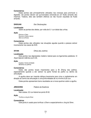 23
0
Comentários
Estes pontos são principalmente utilizados nas crianças para promover a
digestão. Os pontos devem ser puncionados extraindo-se um fluido amarelo dos
mesmos. Todavia, eles são também efetivos se não houver expulsão do fluido
amarelo.
SHIXUAN Dez Declarações
Localização
Sobre as pontas dos dedos, por volta de 0,1 cun distal das unhas.
Ação
Elimina o Calor
Domina o Vento interior
Abre os orifícios
Comentários
Estes pontos são utilizados nas situações agudas quando a pessoa estiver
inconsciente nos casos de AVE.
XIYAN Olhos dos Joelhos
Localização
Dois pontos nas depressões medial e lateral para os ligamentos patelares. O
Xiyan lateral é idêntico ao E-35.
Ação
Expele o Vento-Umidade
Beneficia os joelhos
Comentários
Estes são pontos locais importantes para a Bi Zheng dos joelhos,
especialmente quando a dor estiver na parte frontal do joelho ou dentro da
articulação.
A agulha deve ser inserida oblíqua levemente para cima e medialmente em
direção ao centro da articulação a uma profundidade de no mínimo 0,25 cun.
Estes pontos apresentam bons resultados se a moxa queimar sobre a agulha.
JINGGONG Palácio da Essência
Localização
Nas costas, 0,5 cun lateral ao ponto B-52.
Ação
Tonifica a Jing do Shen
Comentários
Este ponto é usado para tonificar o Shen e especialmente e Jing do Shen.
 