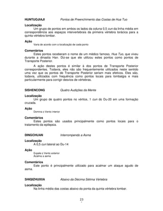 23
1
HUNTUOJIAJI Pontos de Preenchimento das Costas de Hua Tuo
Localização
Um grupo de pontos em ambos os lados da coluna 0,5 cun da linha média em
correspondência aos espaços intervertebrais da primeira vértebra torácica para a
quinta vértebra lombar.
Ação
Varia de acordo com a localização de cada ponto
Comentários
Estes pontos receberam o nome de um médico famoso, Hua Tuo, que viveu
durante a dinastia Han. Diz-se que ele utilizou estes pontos como pontos de
Transporte Posterior.
A ação destes pontos é similar à dos pontos de Transporte Posterior
correspondentes. Todavia, eles não são frequentemente utilizados neste sentido
uma vez que os pontos de Transporte Posterior seriam mais efetivos. Eles são,
todavia, utilizados com frequência como pontos locais para lombalgia e mais
particularmente para corrigir desvios de vértebras.
SISHENCONG Quatro Audições da Mente
Localização
Um grupo de quatro pontos no vértice, 1 cun do Du-20 em uma formação
cruzada.
Ação
Domina o Vento interior
Comentários
Estes pontos são usados principalmente como pontos locais para o
tratamento da epilepsia.
DINGCHUAN Interrompendo a Asma
Localização
A 0,5 cun lateral ao Du-14
Ação
Expele o Vento exterior
Acalma a asma
Comentários
Este ponto é principalmente utilizado para acalmar um ataque agudo de
asma.
SHIQIZHUIXIA Abaixo da Décima Sétima Vértebra
Localização
Na linha média das costas abaixo da ponta da quinta vértebra lombar.
 