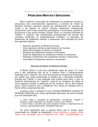 23
3
MACIOCIA, Giovanni. A Prática da Medicina Chinesa. São Paulo: Roca, 2008.
PROBLEMAS MENTAIS E EMOCIONAIS
Não é possível a discussão do tratamento de problemas mentais e
emocionais sem primeiramente explorarmos o conceito de mente na
Medicina Chinesa. Somente através do entendimento do conceito de
mente e de espírito na cultura Chinesa, poderemos compreender
exatamente como tratar problemas psicológicos e emocionais, através da
Acupuntura e das ervas Chinesas. Muitas vezes, os conceitos Chineses de
“mente” e “espírito” são interpretados erroneamente em termos dos
conceitos Ocidentais (e frequentemente Cristãos). A discussão do
tratamento de problemas mentais e emocionais será centrada em torno
dos seguintes tópicos:
– Natureza da Mente na Medicina Chinesa
– Cinco aspectos mentais e espirituais do ser humano
– Efeito das emoções na Mente e no Espírito
– Etiologia dos problemas mentais e emocionais
– Sinais de diagnóstico em problemas mentais e emocionais
– Patologia e tratamento dos problemas mentais e emocionais
– Prevenção de problemas mentais e emocionais
Natureza da Mente na Medicina Chinesa
A Mente (Shen) é uma das substâncias vitais do corpo. É o mais
sutil e não substancial tipo de Qi. A palavra Shen é frequentemente
traduzida como “espírito” nos livros das escolas de Acupuntura Ocidentais;
por razões que serão esclarecidas à medida que a discussão progredir,
acredito que “Mente” é uma tradução mais precisa para Shen; o que no
Ocidente chamaríamos de “espírito”, trata-se do complexo de todos os
cinco aspectos mentais e espirituais do ser humano, isto é, Alma Etérea
(Hun), Alma Corpórea (Po), Inteligência (Yi), Força de Vontade (Zhi) e
Mente (Shen) propriamente dita.
A palavra Shen é utilizada no livro YELLOW EMPEROS’S CLASSIC OF
INTERNAL MEDICINE com vários significados diferentes. Os dois principais
que nos interessam são:
1. Shen indica a atividade do pensamento, consciência, “insight” e
memória; todas dependem do Coração. Traduzi como “Mente”.
2. Shen indica o complexo dos cinco aspectos mentais e espirituais do ser
humano, representados pelas “Entidades Psíquicas”.
Há outro significado para a palavra Shen, que é muitas vezes
mencionado em relação ao diagnóstico. Neste contexto, a palavra Shen
indica uma qualidade sutil e indefinível de “vida”, “prosperidade” ou
 