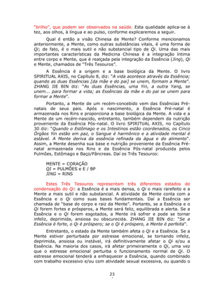 23
4
“brilho”, que podem ser observados na saúde. Esta qualidade aplica-se à
tez, aos olhos, à língua e ao pulso, conforme explicaremos a seguir.
Qual é então a visão Chinesa de Mente? Conforme mencionamos
anteriormente, a Mente, como outras substâncias vitais, é uma forma de
Qi; de fato, é o mais sutil e não substancial tipo de Qi. Uma das mais
importantes características da Medicina Chinesa é a integração íntima
entre corpo e Mente, que é realçada pela integração da Essência (Jing), Qi
e Mente, chamados de “Três Tesouros”.
A Essência é a origem e a base biológica da Mente. O livro
SPIRITUAL AXIS, no Capítulo 8, diz: “A vida acontece através da Essência;
quando as duas Essências [da mãe e do pai] se unem, formam a Mente”.
ZHANG JIE BIN diz: “As duas Essências, uma Yin, a outra Yang, se
unem... para formar a vida; as Essências da mãe e do pai se unem para
formar a Mente”.
Portanto, a Mente de um recém-concebido vem das Essências Pré-
natais de seus pais. Após o nascimento, a Essência Pré-natal é
armazenada nos Rins e proporciona a base biológica da Mente. A vida e a
Mente de um recém-nascido, entretanto, também dependem da nutrição
proveniente da Essência Pós-natal. O livro SPIRITUAL AXIS, no Capítulo
30 diz: “Quando o Estômago e os Intestinos estão coordenados, os Cinco
Órgãos Yin estão em paz, o Sangue é harmônico e a atividade mental é
estável. A Mente deriva da essência refinada da água e do alimento”.
Assim, a Mente desenha sua base e nutrição proveniente da Essência Pré-
natal armazenada nos Rins e da Essência Pós-natal produzida pelos
Pulmões, Estômago e Baço/Pâncreas. Daí os Três Tesouros:
MENTE = CORAÇÃO
QI = PULMÕES e E / BP
JING = RINS
Estes Três Tesouros representam três diferentes estados de
condensação do Qi: a Essência é a mais densa, o Qi o mais rarefeito e a
Mente a mais sutil e não substancial. A atividade da Mente conta com a
Essência e o Qi como suas bases fundamentais. Daí a Essência ser
chamada de “base do corpo e raiz da Mente”. Portanto, se a Essência e o
Qi forem fortes e prósperos, a Mente será feliz, equilibrada e alerta. Se a
Essência e o Qi forem esgotados, a Mente irá sofrer e pode se tornar
infeliz, deprimida, ansiosa ou obscurecida. ZHANG JIE BIN diz: “Se a
Essência é forte, o Qi é próspero; se o Qi é próspero, a Mente é perfeita”.
Entretanto, o estado da Mente também afeta o Qi e a Essência. Se a
Mente estiver perturbada por estresse emocional, se tornando infeliz,
deprimida, ansiosa ou instável, irá definitivamente afetar o Qi e/ou a
Essência. Na maioria dos casos, irá afetar primeiramente o Qi, uma vez
que o estresse emocional perturba o funcionamento normal de Qi. O
estresse emocional tenderá a enfraquecer a Essência, quando combinado
com trabalho excessivo e/ou com atividade sexual excessiva, ou quando o
 