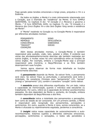 23
5
Fogo gerado pelas tensões emocionais a longo prazo, prejudica o Yin e a
Essência.
De todos os órgãos, a Mente é a mais intimamente relacionada com
o Coração, que é chamado de “residência” da Mente. O livro SIMPLE
QUESTIONS, no Capítulo 8 diz: “O Coração é o Monarca e governa a
Mente...” O livro SPIRITUAL AXIS, no Capítulo 71, diz: “O Coração é o
Monarca dos Cinco Órgãos Yin e dos Seis Órgãos Yang sendo a residência
da Mente”.
A “Mente” residindo no Coração ou no Coração-Mente é responsável
por diferentes atividades mentais:
PENSAMENTO SONO
MEMÓRIA INTELIGÊNCIA
CONSCIÊNCIA SABEDORIA
“INSIGHT” IDEIAS
COGNIÇÃO
Além destas atividades mentais, o Coração-Mente é também
responsável pela audição, visão, tato, paladar e olfato. É evidente que
várias das atividadesanteriormente descritas são também realizadas por
outros órgãos, e muitas vezes há uma coincidência entre as funções de
vários órgãos. Por exemplo, embora o Coração-Mente seja o principal
responsável pela memória, o Baço/Pâncreas e os Rins também
desempenham suas funções.
Vamos agora observar de forma mais detalhada as funções
anteriormente descritas:
O pensamento depende da Mente. Se estiver forte, o pensamento
será claro. Se estiver fraca ou perturbada, o pensamento será lento e
embotado. Os caracteres Chineses para “pensamento” (Yi), “pensar”
(Xiang) e “pensamento” (Si), contém o caractere “coração” como radical.
A memória possui dois diferentes significados. Por um lado, indica
a capacidade de memorização, quando o indivíduo está estudando ou
trabalhando. Por outro, refere-se à capacidade de lembrar acontecimentos
passados. Os dois dependem da Mente e, portanto, do Coração, embora
também dependam do Baço/Pâncreas e dos Rins.
A consciência indica a totalidade dos pensamentos e percepções,
bem como do estado de ser consciente. Em um primeiro sentido, a Mente
é responsável pela recognição dos pensamentos, percepções e
sentimentos. Em outro, quando a Mente é clara, somos conscientes; se a
Mente é ofuscada ou repentinamente esgotada, perdemos a consciência.
O insight indica nossa capacidade de autoconhecimento e auto-
reconhecimento. Estamos sujeitos a diferentes estímulos emocionais,
percepções, sentimentos e sensações, e todos são percebidos e
 