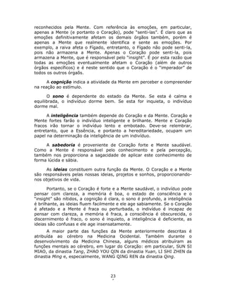 23
6
reconhecidos pela Mente. Com referência às emoções, em particular,
apenas a Mente (e portanto o Coração), pode “senti-las”. É claro que as
emoções definitivamente afetam os demais órgãos também, porém é
apenas a Mente que realmente identifica e sente as emoções. Por
exemplo, a raiva afeta o Fígado, entretanto, o Fígado não pode senti-la,
pois não armazena a Mente. Apenas o Coração pode senti-la, pois
armazena a Mente, que é responsável pelo “insight”. É por esta razão que
todas as emoções eventualmente afetam o Coração (além de outros
órgãos específicos) e é neste sentido que o Coração é o “imperador” de
todos os outros órgaõs.
A cognição indica a atividade da Mente em perceber e compreender
na reação ao estímulo.
O sono é dependente do estado da Mente. Se esta é calma e
equilibrada, o indivíduo dorme bem. Se esta for inquieta, o indivíduo
dorme mal.
A inteligência também depende do Coração e da Mente. Coração e
Mente fortes farão o indivíduo inteligente e brilhante. Mente e Coração
fracos irão tornar o indivíduo lento e embotado. Deve-se relembrar,
entretanto, que a Essência, e portanto a hereditariedade, ocupam um
papel na determinação da inteligência de um indivíduo.
A sabedoria é proveniente de Coração forte e Mente saudável.
Como a Mente é responsável pelo conhecimento e pela percepção,
também nos proporciona a sagacidade de aplicar este conhecimento de
forma lúcida e sábia.
As ideias constituem outra função da Mente. O Coração e a Mente
são responsáveis pelas nossas ideias, projetos e sonhos, proporcionando-
nos objetivos de vida.
Portanto, se o Coração é forte e a Mente saudável, o indivíduo pode
pensar com clareza, a memória é boa, o estado de consciência e o
“insight” são nítidos, a cognição é clara, o sono é profundo, a inteligência
é brilhante, as ideias fluem facilmente e ele age sabiamente. Se o Coração
é afetado e a Mente é fraca ou perturbada, o indivíduo é incapaz de
pensar com clareza, a memória é fraca, a consciência é obscurecida, o
discernimento é fraco, o sono é inquieto, a inteligência é deficiente, as
ideias são confusas e ele age insensatamente.
A maior parte das funções da Mente anteriormente descritas é
atribuída ao cérebro na Medicina Ocidental. Também durante o
desenvolvimento da Medicina Chinesa, alguns médicos atribuíram as
funções mentais ao cérebro, em lugar do Coração: em particular, SUN SI
MIAO, da dinastia Tang, ZHAO YOU QIN da dinastia Yuan, LI SHI ZHEN da
dinastia Ming e, especialmente, WANG QING REN da dinastia Qing.
 
