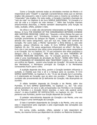 23
7
Como o Coração controla todas as atividades mentais da Mente e é
responsável pelo “insight” e cognição (características estas que os demais
órgãos não possuem), este é outro motivo para o mesmo se constituir no
“imperador” dos órgãos. Por esta razão, o Coração é também chamado de
“raiz da vida” no Capítulo 9 do livro SIMPLE QUESTIONS: “O Coração é a
raiz da vida e a origem da vida mental...”. Além das funções mentais
anteriormente descritas, a Mente também desempenha uma função na
visão, audição, olfato, paladar e tato.
Os olhos e a visão são obviamente relacionados ao Fígado, e à Alma
Etérea. O livro THE ESSENCE OF THE CONVERGENCE BETWEEN CHINESE
AND WESTERN MEDICINE (1892) diz: “Quando a Alma Etérea flui para os
olhos, eles podem ver”. Entretanto, embora os olhos dependam da
nutrição proveniente do Sangue do Fígado, o sangue flui para os olhos
através dos vasos sanguíneos, que por sua vez, estão sob controle do
Coração. Por outro lado, a Mente “apreende” a Alma Etérea e, sob este
aspecto, possui influência na visão. O livro SIMPLE QUESTIONS, no
Capítulo 10, diz: “Os vasos sanguíneos influenciam os olhos”. De fato, o
livro cita o uso excessivo dos olhos como prejudicial aos vasos sanguíneos
e ao Coração. Diz no Capítulo 23: “O uso excessivo dos olhos prejudica o
Sangue (isto é, o Coração)”. REN YING QIU, na obra THEORIES OF
CHINESE MEDICINE DOCTORS, diz: “O Coração governa a Mente... a
visão é uma manifestação da atividade da Mente”. WANG KEN TANG, no
livro STANDARDS OF DIAGNOSIS AND TREATMENT (1602), diz: “O olho é
um orifício do Fígado... porém uma função do Coração”. Do ponto de vista
dos Meridianos, o Meridiano principal do Coração e os Meridianos
conectantes fluem para o olho.
A audição depende dos Rins, porém o Coração também influencia a
audição, à medida que traz o Qi e o Sangue para os ouvidos. O livro
SIMPLE QUESTIONS, no Capítulo 4, diz: “A cor da direção Sul é vermelha,
e é relacionada ao Coração, que se abre nos ouvidos...” Alguns tipos de
zumbido são provenientes de Qi deficiente do Coração, não alcançando os
ouvidos.
O olfato também depende do Coração e da Mente, além dos
Pulmões. O livro SIMPLE QUESTIONS, no Capítulo 11, diz: “Os cinco
odores penetram no nariz e são armazenados nos Pulmões e no Coração;
se os Pulmões e o Coração forem doentes, o nariz não poderá sentir
cheiro”. A obra CLASSIC OF DIFFICULTIES, no Capítulo 14, diz: “O nariz
pertence aos Pulmões, porém sua função depende do Coração”.
O paladar naturalmente depende do Coração e da Mente, uma vez
que a língua é uma ramificação do Coração.
O tato é também dependente do Coração e da Mente, uma vez que
esta é responsável pela cognição e pela organização das sensações aos
estímulos externos.
Em suma, visão, audição, olfato, paladar e tato dependem da
Mente, da mesma forma que dependem do cérebro na Medicina Ocidental.
 