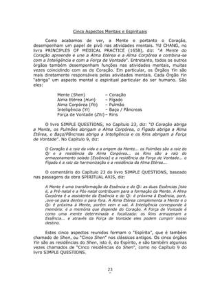 23
8
Cinco Aspectos Mentais e Espirituais
Como acabamos de ver, a Mente e portanto o Coração,
desempenham um papel de pivô nas atividades mentais. YU CHANG, no
livro PRINCIPLES OF MEDICAL PRACTICE (1658), diz: “A Mente do
Coração apreende e une a Alma Etérea e a Alma Corpórea e combina-se
com a Inteligência e com a Força de Vontade”. Entretanto, todos os outros
órgãos também desempenham funções nas atividades mentais, muitas
vezes coincidindo com as do Coração. Em particular, os Órgãos Yin são
mais diretamente responsáveis pelas atividades mentais. Cada Órgão Yin
“abriga” um aspecto mental e espiritual particular do ser humano. São
eles:
Mente (Shen) – Coração
Alma Etérea (Hun) – Fígado
Alma Corpórea (Po) – Pulmão
Inteligência (Yi) – Baço / Pâncreas
Força de Vontade (Zhi) – Rins
O livro SIMPLE QUESTIONS, no Capítulo 23, diz: “O Coração abriga
a Mente, os Pulmões abrigam a Alma Corpórea, o Fìgado abriga a Alma
Etérea, o Baço/Pâncreas abriga a Inteligência e os Rins abrigam a Força
de Vontade”. No Capítulo 9, diz:
O Coração é a raiz da vida e a origem da Mente... os Pulmões são a raiz do
Qi e a residência da Alma Corpórea... os Rins são a raiz do
armazenamento selado [Essência] e a residência da Força de Vontade... o
Fígado é a raiz da harmonização e a residência da Alma Etérea...
O comentário do Capítulo 23 do livro SIMPLE QUESTIONS, baseado
nas passagens da obra SPIRITUAL AXIS, diz:
A Mente é uma transformação da Essência e do Qi: as duas Essências [isto
é, a Pré-natal e a Pós-natal contribuem para a formação da Mente. A Alma
Corpórea é a assistente da Essência e do Qi: é próxima à Essência, poré,
,ove-se para dentro e para fora. A Alma Etérea complementa a Mente e o
Qi: é próxima à Mente, porém vem e vai. A Inteligência corresponde à
memória: é a memória que depende do Coração. A Força de Vontade é
como uma mente determinada e focalizada: os Rins armazenam a
Essência... e através da Força de Vontade eles podem cumprir nosso
destino.
Estes cinco aspectos reunidos formam o “Espírito”, que é também
chamado de Shen, ou “Cinco Shen” nos clássicos antigos. Os cinco órgãos
Yin são as residências do Shen, isto é, do Espírito, e são também algumas
vezes chamados de “Cinco residências do Shen”, como no Capítulo 9 do
livro SIMPLE QUESTIONS.
 