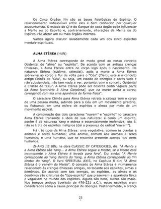 23
9
Os Cinco Órgãos Yin são as bases fisiológicas do Espírito. O
relacionamento indissolúvel entre eles é bem conhecido por qualquer
acupunturista. O estado do Qi e do Sangue de cada órgão pode influenciar
a Mente ou do Espírito e, contrariamente, alterações da Mente ou do
Espírito irão afetar um ou mais órgãos internos.
Vamos agora discutir isoladamente cada um dos cinco aspectos
mentais-espirituais.
ALMA ETÉREA (HUN)
A Alma Etérea corresponde de modo geral ao nosso conceito
Ocidental de “alma” ou “espírito”. De acordo com as antigas crenças
Chinesas, a Alma Etérea entra no corpo logo após o nascimento. De
natureza Etérea (sublime, celestial), após a morte a Alma Etérea
sobrevive ao corpo e flui de volta para o “Céu” (Tian); este é o conceito
antigo Chinês de “Céu”, ou seja, um estado de energias e seres sutis e
não substanciais; não tem nada a ver, portanto, com o conceito Ocidental
e Cristão de “Céu”. A Alma Etérea pode ser descrita como “aquela parte
da Alma [contrária à Alma Corpórea], que na morte deixa o corpo,
carregando com ela uma aparência de forma física”.
O caractere Chinês para Alma Etérea retrata a cabeça sem o corpo
de uma pessoa morta, subindo para o Céu em um movimento giratório,
ou flutuando em uma esfera de espíritos e almas por meio de um
movimento espiral.
A combinação dos dois caracteres “nuvem” e “espírito” no caractere
Alma Etérea transmite a ideia de sua natureza: é como um espírito,
porém é de natureza Yang e etérea e essencialmente inofensiva, isto é,
não se trata de espíritos malignos (daí a presença do radical “nuvem”).
Há três tipos de Alma Etérea: uma vegetativa, comum às plantas e
animais e seres humanos; uma animal, comum aos animais e seres
humanos; e uma humana, que se encontra presente apenas nos seres
humanos.
ZHANG JIE BIN, na obra CLASSIC OF CATEGORIES, diz: “A Mente e
a Alma Etérea são Yang... a Alma Etérea segue a Mente; se a Mente está
inconsciente a Alma Etérea é levada para fora”. Diz ainda: “A Mente
corresponde ao Yang dentro do Yang, a Alma Etérea corresponde ao Yin
dentro do Yang”. O livro SPIRITUAL AXIS, no Capítulo 8 diz: “A Alma
Etérea é o vaivém da Mente”. O conceito de Alma Etérea é intimamente
relacionado às crenças Chinesas antigas, no tocante aos espíritos, almas e
demônios. De acordo com tais crenças, os espíritos, as almas e os
demônios são criaturas do “tipo-espírito” que preservam a aparência física
e vagueiam no mundo dos espíritos. Alguns são bons, outros são maus.
Nos tempos antigos (período de 476-221 a.C.), esses espíritos eram
considerados como a causa principal de doenças. Posteriormente, a crença
 