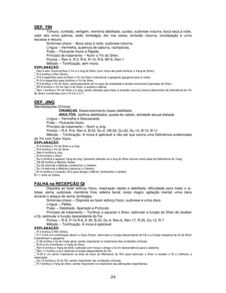 24
DEF. YIN
Tontura, zumbido, vertigem, memória debilitada, surdez, sudorese noturna, boca seca à noite,
calor dos cinco palmos, sede, lombalgia, dor nos ossos, emissão noturna, constipação e urina
escassa e escura.
Sintomas-chave -- Boca seca à noite, sudorese noturna.
Língua -- Vermelha, ausência de saburra, rachaduras.
Pulso -- Flutuante-Vazio e Rápido.
Princípio de tratamento -- Nutrir o Yin do Shen.
Pontos -- Ren-4, R-3, R-6, R-10, R-9, BP-6, Ren-1
Método -- Tonificação, sem moxa.
EXPLANAÇÃO
_ Ren-4 sem moxa tonifica o Yin e a Jing do Shen (com moxa ele pode tonificar o Yang do Shen).
_ R-3 tonifica o Rim (Shen).
_ R-6 é específico para tonificar o Yin do Shen e beneficiar a garganta (garganta seca à noite).
_ R-10 é específico para tonificar o Yin do Shen.
_ R-9 tonifica o Yin do Shen, particularmente útil no caso da ansiedade e tensão emocional originadas do Shen.
_ BP-6 tonifica o Yin do Gan e do Shen, e acalma a Mente.
_ Ren-1 tonifica o Yin do Shen e a Jing, sendo utilizado para tratar a emissão noturna crônica (decorrente da Deficiência do Yin
do Shen) combinado com o R-3 e o C-7.
DEF. JING
Manifestações Clínicas:
CRIANÇAS: Desenvolvimento ósseo debilitado.
ADULTOS: Joelhos debilitados, queda de cabelo, atividade sexual afetada.
Língua -- Vermelha e Descascada.
Pulso -- Flutuante-Vazio.
Princípio de tratamento -- Nutrir a Jing.
Pontos -- R-3, R-6, Ren-4, B-23, Du-4, VB-39, Du-20, Du-14, B-15, B-11
Método -- Tonificação. A moxa é aplicável a não ser que ocorra uma Deficiência evidenciada
do Yin com Calor-Vazio.
EXPLANAÇÃO
_ R-3 tonifica o Yin do Shen e a Jing.
_ R-6 tonifica o Yin do Shen.
_ Ren-4 tonifica a Jing.
_ B-23 tonifica o Shen.
_ Du-4 tonifica o aspecto Yang da Jing. Somente utilizado se a Jing do Shen ocorrer como base da Deficiência do Yang.
_ VB-39 tonifica a Medula Óssea.
_ Du-20 estimula a Medula a preencher o Cérebro.
_ Du-14 estimula a Medula a alcançar o Cérebro.
_ B-15 tonifica o Coração (Xin) para abrigar a Mente, tonificando o cérebro.
B-11 nutre os Ossos.
FALHA na RECEPÇÃO QI
Dispnéia ao fazer esforço físico, respiração rápida e debilitada, dificuldade para inalar o ar,
tosse, asma, sudorese, membros frios, edema facial, corpo magro, agitação mental, urina clara
durante o ataque de asma, lombalgia.
Sintomas-chave -- Dispnéia ao fazer esforço físico, sudorese e urina clara.
Língua -- Pálida.
Pulso -- Debilitado, Apertado e Profundo.
Princípio de tratamento -- Tonificar e aquecer o Shen, estimular a função do Shen de receber
o Qi, estimular a função descendente do Fei.
Pontos -- R-3, P-7e R-6, E-36, B-23, Du-4, Ren-6, Ren-17, R-25, Du-12, R-7
Método -- Tonificação. A moxa é aplicável.
EXPLANAÇÃO
_ R-3 tonifica o Rim (Shen).
_ P-7 e R-6 em combinação abrem o Vaso Diretor, estimulam a função descendente do Fei e a função receptora do Qi do Shen
e beneficiam a garganta.
_ E-36 tonifica o Qi de modo geral, sendo importante no tratamento das condições crônicas.
_ B-23 e Du-4 tonificam o Yang do Shen.
_ Ren-6 tonifica o Yang do Shen (utilizado com moxa) e dirige o Qi em descendência para o abdome.
_ Ren-17 tonifica o Qi e estimula a função descendente do Fei.
_ R-25 é um ponto importante na área do tórax do Meridiano do Rim para estimular o Shen a receber o Qi e melhorar a
respiração.
_ Du-12 tonifica o Qi do Fei, sendo importante nas condições crônicas.
_ R-7 tonifica o Yang do Shen, sendo importante no tratamento das alterações respiratórias.
 