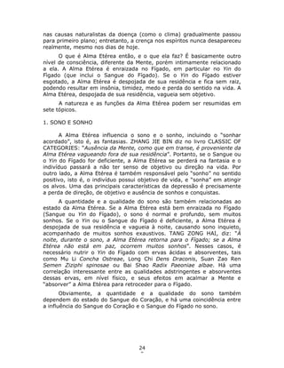24
0
nas causas naturalistas da doença (como o clima) gradualmente passou
para primeiro plano; entretanto, a crença nos espíritos nunca desapareceu
realmente, mesmo nos dias de hoje.
O que é Alma Etérea então, e o que ela faz? É basicamente outro
nível de consciência, diferente da Mente, porém intimamente relacionado
a ela. A Alma Etérea é enraizada no Fígado, em particular no Yin do
Fìgado (que inclui o Sangue do Fígado). Se o Yin do Fígado estiver
esgotado, a Alma Etérea é despojada de sua residência e fica sem raiz,
podendo resultar em insônia, timidez, medo e perda do sentido na vida. A
Alma Etérea, despojada de sua residência, vagueia sem objetivo.
A natureza e as funções da Alma Etérea podem ser resumidas em
sete tópicos.
1. SONO E SONHO
A Alma Etérea influencia o sono e o sonho, incluindo o “sonhar
acordado”, isto é, as fantasias. ZHANG JIE BIN diz no livro CLASSIC OF
CATEGORIES: “Ausência da Mente, como que em transe, é proveniente da
Alma Etérea vagueando fora de sua residência”. Portanto, se o Sangue ou
o Yin do Fígado for deficiente, a Alma Etérea se perderá na fantasia e o
indivíduo passará a não ter senso de objetivo ou direção na vida. Por
outro lado, a Alma Etérea é também responsável pelo “sonho” no sentido
positivo, isto é, o indivíduo possui objetivo de vida, e “sonha” em atingir
os alvos. Uma das principais características da depressão é precisamente
a perda de direção, de objetivo e ausência de sonhos e conquistas.
A quantidade e a qualidade do sono são também relacionadas ao
estado da Alma Etérea. Se a Alma Etérea está bem enraizada no Fígado
(Sangue ou Yin do Fígado), o sono é normal e profundo, sem muitos
sonhos. Se o Yin ou o Sangue do Fígado é deficiente, a Alma Etérea é
despojada de sua residência e vagueia à noite, causando sono inquieto,
acompanhado de muitos sonhos exaustivos. TANG ZONG HAI, diz: “À
noite, durante o sono, a Alma Etérea retorna para o Fígado; se a Alma
Etérea não está em paz, ocorrem muitos sonhos”. Nesses casos, é
necessário nutrir o Yin do Fígado com ervas ácidas e absorventes, tais
como Mu Li Concha Ostreae, Long Chi Dens Draconis, Suan Zao Ren
Semen Ziziphi spinosae ou Bai Shao Radix Paeoniae albae. Há uma
correlação interessante entre as qualidades adstringentes e absorventes
dessas ervas, em nível físico, e seus efeitos em acalmar a Mente e
“absorver” a Alma Etérea para retroceder para o Fígado.
Obviamente, a quantidade e a qualidade do sono também
dependem do estado do Sangue do Coração, e há uma coincidência entre
a influência do Sangue do Coração e o Sangue do Fígado no sono.
 