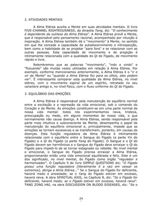 24
1
2. ATIVIDADES MENTAIS
A Alma Etérea auxilia a Mente em suas atividades mentais. O livro
FIVE-CHANNEL RIGHTEOUSNESS, da dinastia Tang, diz: “O conhecimento
é dependente da sutileza da Alma Etérea”. A Alma Etérea provê a Mente,
que é responsável pelo pensamento racional, acompanhado por intuição e
inspiração. A Alma Etérea também dá o “movimento” à Mente, no sentido
em que lhe concede a capacidade de autodiscernimento e introspecção,
bem como a habilidade de se projetar “para fora” e se relacionar com as
outras pessoas. Esta capacidade de movimento e de projeção é
intimamente relacionada com a qualidade do Qi do Fígado, de movimento
rápido e livre.
Relembremos que as palavras “movimento”, “indo e vindo” e
“flutuando” são muitas vezes utilizadas em relação à Alma Etérea. Por
exemplo, conforme mencionamos anteriormente, a Alma Etérea é o “ir e
vir da Mente” ou “quando a Alma Etérea flui para os olhos, eles podem
ver”. É interessante comparar esta qualidade da Alma Etérea, no nível
etéreo, com o movimento espiral de um espírito, retratado no seu
caractere antigo e, no nível físico, com o fluxo uniforme do Qi do Fígado.
3. EQUILÍBRIO DAS EMOÇÕES
A Alma Etérea é responsável pela manutenção do equilíbrio normal
entre a excitação e a repressão da vida emocional, sob o comando do
Coração e da Mente. As emoções constituem-se em uma parte normal de
nossa vida mental: todos nós experimentamos raiva, tristeza,
preocupação ou medo, em alguns momentos de nossa vida, o que
normalmente não causa doença. A Alma Etérea, sendo responsável pela
parte mais intuitiva e subconsciente da Mente, desempenha o papel de
manutenção do equilíbrio emocional e, principalmente, impede que as
emoções se tornem excessivas e se transformem, portanto, em causas de
doenças. Esta função reguladora da Alma Etérea é intimamente
relacionada com o equilíbrio entre o Sangue do Fígado (a parte Yin do
Fígado) e o Qi do Fígado (a parte Yang do Fígado). O Sangue e o Qi do
Fígado devem ser harmônicos e o Sangue do Fígado deve enraizar o Qi do
Fígado para impedi-lo de se tornar estagnado ou rebelde. No nível mental
e emocional, o Sangue do Fígado precisa enraizar a Alma Etérea,
proporcionando então uma vida emocional equilibrada e feliz. Este é um
dos significado, no nível mental, do Fígado como órgão “regulador e
harmonizador”. O Capítulo 9 do livro SIMPLE QUESTIONS diz: “O Fígado
possui uma função reguladora [literalmente é a raiz em cessar os
extremos], abriga a Alma Etérea...” Se o Sangue do Fígado for deficiente,
haverá medo e ansiedade; se o Yang do Fígado estiver em excesso,
haverá raiva. A obra SPIRITUAL AXIS, no Capítulo 8, diz: “Se o Fígado for
deficiente, haverá medo; se o Fígado estiver em excesso, haverá raiva”.
TANG ZONG HAI, na obra DISCUSSION ON BLOOD DISEASES, diz: “Se o
 