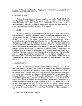 24
2
Sangue do Fígado é deficiente, o Fogo agita a Alma Etérea, resultando em
emissões noturnas com sonhos”.
4. OLHOS E VISÃO
A Alma Etérea relaciona-se com os olhos e a visão. TANG ZONG HAI
diz: “Quando a Alma Etérea flui para os olhos, eles podem ver”. Esta
conexão com os olhos pode ser facilmente relacionada com o
“enraizamento” da Alma Etérea no Sangue do Fígado. No nível mental, a
Alma Etérea nos proporciona a “visão” e o “insight”.
5. CORAGEM
A Alma Etérea está relacionada com a coragem ou com a covardia e,
por esta razão, o Fígado é algumas vezes chamado de “órgão de decisão”.
TANG ZONG HAI diz: “Quando a Alma Etérea não é forte, o indivíduo é
tímido”. A “força” da Alma Etérea nesse relacionamento deriva
principalmente do Sangue do Fígado. Se o Sangue do Fígado for
abundante, o indivíduo é destemido e capaz de enfrentar corajosamente
as dificuldades da vida com espírito indomável. Já nas doenças, o Yang do
Fígado facilmente explode, causando raiva; na saúde, o mesmo tipo de
energia mental resultante do Sangue do Fígado pode proporcionar ao
indivíduo vigor criativo e determinado. Se o Sangue do Fígado é deficiente
e a Alma Etérea é agitada, o indivíduo perde a coragem e a determinação,
não é capaz de enfrentar as dificuldades ou tomar decisões , e é
facilmente desencorajado. Uma sensação vaga de medo à noite, antes de
adormecer, é também proveniente da falta de “enraizamento” da Alma
Etérea.
6. PLANEJAMENTO
A Alma Etérea influencia nossa capacidade de planejar a vida e dar-
lhe uma direção. A perda do rumo e a confusão no sentido espiritual
podem ser comparadas ao “vaguear” isolado da Alma Etérea, no espaço e
no tempo. Se o Fígado é próspero, a Alma Etérea é firmemente enraizada,
nos ajudando a planejar a vida com visão, sabedoria e criatividade. Se o
Sangue do Fígado (ou o Yin do Fígado) é deficiente, a Alma Etérea não é
enraizada e perdemos o sentido de direção e visão da vida. Se o Yin do
Fígado está muito esgotado, ocasionalmente a Alma Etérea pode deixar o
corpo temporariamente à noite, durante o sono ou antes de dormir.
Aqueles que sofrem de Deficiência severa de Yin, podem experimentar
uma sensação “flutuante” alguns momentos antes de adormecer: diz-se
que a isto é proveniente do “vaguear” da Alma Etérea não enraizada no
Yin.
7. RELACIONAMENTO COM A MENTE
 