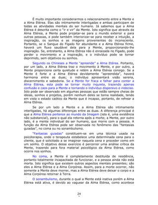 24
3
É muito importante considerarmos o relacionamento entre a Mente e
a Alma Etérea. Elas são intimamente interligadas e ambas participam de
todas as atividades mentais do ser humano. Já sabemos que a Alma
Etérea é descrita como o “ir e vir” da Mente. Isto significa que através da
Alma Etérea, a Mente pode projetar-se para o mundo exterior e para
outras pessoas, e pode também interiorizar-se para receber a intuição, a
inspiração, os sonhos e as imagens provenientes do inconsciente.
Portanto, se o Sangue do Fígado for abundante e a Alma Etérea firme,
haverá um fluxo saudável dela para a Mente, proporcionando-lhe
inspiração. Se, entretanto, a Alma Etérea não é enraizada no Fígado, pode
perder o movimento e a inspiração, e o indivíduo pode se tornar
deprimido, sem objetivos ou sonhos.
Segundo os Chineses a Mente “apreende” a Alma Etérea. Portanto,
por um lado, a Alma Etérea traz o movimento à Mente, e por outro, a
Mente proporciona certa quietude e retém a Alma Etérea consigo. Se a
Mente é forte e a Alma Etérea devidamente “apreendida”, haverá
harmonia entre as duas; o indivíduo apresentará visão serena,
discernimento e sabedoria. Se a Mente for fraca e falhar para conter a
Alma Etérea, esta pode se tornar muito inquieta, trazendo apenas
confusão e caos para a Mente e tornando o indivíduo dispersivo e indeciso.
Isto pode ser observado em algumas pessoas que estão sempre cheias de
ideias, sonhos e projetos, porém nenhum deles se torna realidade, tendo
em vista o estado caótico da Mente que é incapaz, portanto, de refrear a
Alma Etérea.
Se por um lado a Mente e a Alma Etérea são intimamente
interligadas, há algumas diferenças entre as duas. A diferença principal é
que a Alma Etérea pertence ao mundo da Imagem (isto é, uma existência
não substancial), para o qual ela retorna após a morte; a Mente, por outro
lado, é a mente individual do ser humano, que morre com a pessoa. A
função da Alma Etérea pode ser observada no fenômeno das “fantasias
guiadas”, no coma ou no sonambulismo.
“Fantasias guiadas” constituem-se em uma técnica usada na
psicoterapia, onde o terapeuta estabelece uma determinada cena para o
cliente, que é solicitado a se imaginar naquela cena e proceder como em
um sonho. O objetivo desse exercício é percorrer uma análise crítica da
Mente, trazendo para fora material psicológico da Alma Etérea, como
ocorre nos sonhos.
No coma, a Mente é completamente destituída de residência,
portanto totalmente incapacitada de funcionar, e a pessoa ainda não está
morta. Isto significa que existem outros aspectos mentais presentes; são
eles a Alma Etérea e a Alma Corpórea. Assim, para a morte ocorrer, não
somente a Mente deve morrer, mas a Alma Etérea deve deixar o corpo e a
Alma Corpórea retornar à Terra.
O sonambulismo, durante o qual a Mente está inativa porém a Alma
Etérea está ativa, é devido ao vaguear da Alma Etérea, como acontece
 