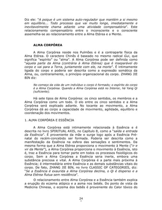 24
5
Diz ele: “A psique é um sistema auto-regulador que mantém a si mesmo
em equilíbrio... Todo processo que vai muito longe, imediatamente e
inevitavelmente chama adiante uma atividade compensatória”. Este
relacionamento compensatório entre o inconsciente e o consciente
assemelha-se ao relacionamento entre a Alma Etérea e a Mente.
ALMA CORPÓREA
A Alma Corpórea reside nos Pulmões e é a contraparte física da
Alma Etérea. O caractere Chinês é baseado no mesmo radical Gui, que
significa “espírito” ou “alma”. A Alma Corpórea pode ser definida como
“aquela parte da Alma (contrária à Alma Etérea) que é inseparável do
corpo e vai para a Terra, juntamente com ele, na morte”. É intimamente
ligada do corpo e poderia ser descrita como a expressão somática da
Alma, ou, contrariamente, o princípio organizacional do corpo. ZHANG JIE
BIN diz:
No começo da vida de um indivíduo o corpo é formado; o espírito do corpo
é a Alma Corpórea. Quando a Alma Corpórea está no Interior, há Yang Qi
(suficiente).
Há sete tipos de Alma Corpórea: os cinco sentidos, os membros e a
Alma Corpórea como um todo. O elo entre os cinco sentidos e a Alma
Corpórea será explicado adiante. No tocante ao movimento, a Alma
Corpórea dá ao corpo a capacidade de movimento, agilidade, equilíbrio e
coordenação dos movimentos.
1. ALMA CORPÓREA E ESSÊNCIA
A Alma Corpórea está intimamente relacionada à Essência e é
descrita no livro SPIRITUAL AXIS, no Capítulo 8, como a “saída e entrada
da Essência”. É proveniente da mãe e surge logo após a Essência Pré-
natal do recém-concebido ser formada. Poderia ser descrita como a
manifestação da Essência na esfera das sensações e sentimentos. Da
mesma forma que a Alma Etérea proporciona o movimento à Mente (“ir e
vir da Mente”), a Alma Corpórea proporciona o movimento à Essência, isto
é, traz a Essência para tomar parte em todos os processos fisiológicos do
corpo. Sem a Alma Corpórea a Essência seria inerte, embora uma
substância preciosa e vital. A Alma Corpórea é a parte mais próxima à
Essência; é intermediária entre Essência e as demais substâncias vitais do
corpo. De fato, ZHANG JIE BIN, no livro CLASSIC OF CATEGORIES, diz:
“Se a Essência é exaurida a Alma Corpórea declina, o Qi é disperso e a
Alma Etérea flutua sem residência”.
O relacionamento entre Alma Corpórea e a Essência também explica
a erupção do eczema atópico e a asma nos bebês. Do ponto de vista da
Medicina Chinesa, o eczema dos bebês é proveniente do Calor tóxico do
 