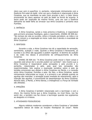 24
6
útero que vem à superfície: é, portanto, relacionado intimamente com a
Essência Pré-natal do bebê. Uma vez que a Essência é relacionada à Alma
Corpórea, que se manifesta na pele (com prurido e dor), o Calor tóxico
proveniente do útero aparece na pele do bebê na forma de eczema. A
asma pode ser explicada da mesma forma, uma vez que a Essência
deficiente do bebê falha ao enraizar sua Alma Corpórea e portanto seus
Pulmões.
2. INFÂNCIA
A Alma Corpórea, sendo a mais próxima à Essência, é responsável
pelo primeiro processo fisiológico, após o nascimento. ZHANG JIE BIN diz:
“No começo da vida os ouvidos, olhos e Coração percebem, as mãos e os
pés se movem e a respiração se inicia: tudo isso é devido a vivacidade da
Alma Corpórea”.
3. SENTIDOS
Durante a vida, a Alma Corpórea nos dá a capacidade de sensação,
sentimento, audição e visão. Quando a Alma Corpórea é florescente, os
ouvidos e os olhos são aguçados e podem registrar. O declínio da audição
e da visão nos idosos é proveniente do enfraquecimento da Alma
Corpórea.
ZHANG JIE BIN diz: “A Alma Corpórea pode mover e fazer coisas e
[quando está ativa] dor e prurido podem ser sentidos”. Isto mostra que a
Alma Corpórea é responsável pelas sensações e pelo prurido e é,
portanto, relacionadas à pele, pela qual tais sensações são
experimentadas. Isto explica a expressão somática sobre a pele de
tensões emocionais que afetam a Alma Corpórea via Mente, e a conexão
entre Alma Corpórea, Pulmões e pele. De fato, a Alma Corpórea, sendo
intimamente relacionada ao corpo, é a primeira a ser afetada quando as
agulhas são inseridas: a sensação quase imediata de relaxamento, após a
inserção das agulhas, é proveniente do desembaraçar da Alma Corpórea.
Através dela, a Mente, a Alma Etérea, a Inteligência e a Força de Vontade
são afetadas.
4. EMOÇÕES
A Alma Corpórea é também relacionada com o lacrimejar e com o
choro. Da mesma forma que a Alma Corpórea, no nível físico, nos faz
sentir dor, e também nos faz chorar e lacrimejar quando nos sujeitamos
ao desgosto e à tristeza.
5. ATIVIDADES FISIOLÓGICAS
Alguns médicos modernos consideram a Alma Corpórea a “atividade
reguladora básica de todas as funções fisiológicas do corpo”. Neste
 