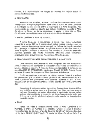 24
7
sentido, é a manifestação da função do Pulmão de regular todas as
atividades fisiológicas.
6. RESPIRAÇÃO
Residindo nos Pulmões, a Alma Corpórea é intimamente relacionada
à respiração. A respiração pode ser vista como o pulsar da Alma Corpórea.
A meditação faz uso do elo entre a respiração e a Alma Corpórea. Pela
concentração ao respirar, aquele que estiver meditando aquieta a Alma
Corpórea, a Mente se torna sossegada e vazia, e com isto a Alma
Corpórea se torna aberta e comunica-se com a Mente Universal.
7. ALMA CORPÓREA E VIDA INDIVIVUAL
A Alma Corpórea é relacionada à nossa vida como indivíduos,
enquanto a Alma Etérea é responsável pelas nossas relações com as
outras pessoas. Da mesma forma que o Qi de Defesa do Pulmão, no nível
físico, protege o corpo de fatores patogênicos externos, no nível mental, a
Alma Corpórea protege o indivíduo de influências psíquicas externas.
Algumas pessoas são muito facilmente afetadas pelas influências
negativas: isto é proveniente da fraqueza da Alma Corpórea.
8. RELACIONAMENTO ENTRE ALMA CORPÓREA E ALMA ETÉREA
Uma vez que a Alma Etérea e a Alma Corpórea são dois aspectos da
alma, é interessante comparar e contrastar suas várias características e
funções (tabela a seguir). A maioria dessas comparações é constante da
obra CLASSIC OF CATEGORIES, escrita por ZHANG JIE BIN. A Alma Etérea
pertence à esfera da Imagem e a Alma Corpórea à da Forma.
Conforme pode ser observado na tabela, a Alma Etérea é envolvida
em problemas que ocorrem à noite (embora não exclusivamente), e a
Alma Corpórea em problemas que ocorrem durante o dia. A obra
DISCUSSION OF BLOOD DISEASES (1884), escrita por TANG ZONG HAI,
diz:
Inquietação à noite com sonhos excessivos, é proveniente de Alma Etérea
sem residência; esta é Yang, e se à noite não tiver lugar para descansar, o
indivíduo é inquieto e os sonhos são muitos. A inquietação durante o dia e
a Mente obscurecida são provenientes de Alma Corpórea perturbada; esta
é Yin, e se o Yin for Deficiente durante o dia, resulta em inquietação e
confusão mental.
9. ÂNUS
Tendo em vista o relacionamento entre a Alma Corpórea e os
Pulmões, e entre os Pulmões e o Intestino Grosso, o ânus é algumas
vezes chamado de po men, a “porta da Alma Corpórea”, como no Capítulo
11 do livro SIMPLE QUESTIONS: “A porta da Alma Corpórea [isto é, o
 