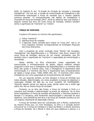 24
9
AXIS, no Capítulo 8, diz: “A função do Coração de recordar e chamada
Inteligência”. Por sua vez, a função de memorização da Inteligência é tão
intimamente relacionada à Força de Vontade que o mesmo capítulo
continua dizendo: “O armazenamento [de dados] da Inteligência é
chamado de Força de Vontade [Zhi]”. Deve-se observar aqui que traduzi o
aspecto mental dos Rins Zhi como Força de Vontade, embora também
tenha o significado de “memória” ou “mente”.
FORÇA DE VONTADE
A palavra Zhi possui no mínimo três significados:
1. indica “memória”
2. significa força de vontade
3. é algumas vezes utilizada para indicar os “cinco Zhi”, isto é, os
cinco aspectos mentais correspondentes às Entidades Psíquicas
dos Cinco Elementos.
Com o propósito de evitar confusão entre “Mente” (do Coração),
“Inteligência” (do Baço/Pâncreas) e a “Memória” (dos Rins), traduzi Zhi
como Força de Vontade; deve-se ter em mente, entretanto, que Zhi
também inclui o significado de “memória” e capacidade de memorização e
recordação.
Neste sentido, os Rins influenciam nossa capacidade de
memorização e armazenamento de dados. Alguns médicos antigos
chegaram a dizer que a Inteligência (do Baço/Pâncreas) e a memória (dos
Rins) são quase a mesma coisa, mas a Inteligência é responsável pela
memorização e a memória dos Rins é responsável pelo armazenamento
de dados a longo prazo. TANG ZONG HAI, diz: “A memória [Zhi] indica
Inteligência com uma capacidade de armazenamento [de dados]”.
Em um segundo sentido, os Rins abrigam a Força de Vontade que
indica direção, determinação, um único propósito na busca de objetivos e
motivação. ZHANG JIE BIN diz no livro CLASSIC OF CATEGORIES:
“Quando alguém pensa em alguma coisa, decide sobre ela e então age
sobre ela, isto se chama Força de Vontade”.
Portanto, se os Rins são fortes, a Força de Vontade é forte e o
indivíduo terá direção e determinação na busca de objetivos. Se os Rins
forem esgotados e a Força de Vontade enfraquecida, o indivíduo perderá a
direção e a iniciativa, será facilmente desencorajado e desviado de seus
objetivos. Uma Deficiência dos Rins e da Força de Vontade constitui-se em
um aspecto importante de depressão crônica.
A Força de Vontade deve ser coordenada com a Mente, exatamente
da mesma forma que, no nível fisiológico, os Rins e o Coração devem
comunicar-se. A Força de Vontade é a base da Mente e a Mente direciona
a Força de Vontade. Se a Mente é clara em seus objetivos e planos, e a
 