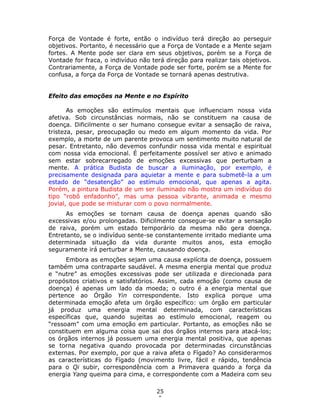 25
0
Força de Vontade é forte, então o indivíduo terá direção ao perseguir
objetivos. Portanto, é necessário que a Força de Vontade e a Mente sejam
fortes. A Mente pode ser clara em seus objetivos, porém se a Força de
Vontade for fraca, o indivíduo não terá direção para realizar tais objetivos.
Contrariamente, a Força de Vontade pode ser forte, porém se a Mente for
confusa, a força da Força de Vontade se tornará apenas destrutiva.
Efeito das emoções na Mente e no Espírito
As emoções são estímulos mentais que influenciam nossa vida
afetiva. Sob circunstâncias normais, não se constituem na causa de
doença. Dificilmente o ser humano consegue evitar a sensação de raiva,
tristeza, pesar, preocupação ou medo em algum momento da vida. Por
exemplo, a morte de um parente provoca um sentimento muito natural de
pesar. Entretanto, não devemos confundir nossa vida mental e espiritual
com nossa vida emocional. É perfeitamente possível ser ativo e animado
sem estar sobrecarregado de emoções excessivas que perturbam a
mente. A prática Budista de buscar a iluminação, por exemplo, é
precisamente designada para aquietar a mente e para submetê-la a um
estado de “desatenção” ao estímulo emocional, que apenas a agita.
Porém, a pintura Budista de um ser iluminado não mostra um indivíduo do
tipo “robô enfadonho”, mas uma pessoa vibrante, animada e mesmo
jovial, que pode se misturar com o povo normalmente.
As emoções se tornam causa de doença apenas quando são
excessivas e/ou prolongadas. Dificilmente consegue-se evitar a sensação
de raiva, porém um estado temporário da mesma não gera doença.
Entretanto, se o indivíduo sente-se constantemente irritado mediante uma
determinada situação da vida durante muitos anos, esta emoção
seguramente irá perturbar a Mente, causando doença.
Embora as emoções sejam uma causa explícita de doença, possuem
também uma contraparte saudável. A mesma energia mental que produz
e “nutre” as emoções excessivas pode ser utilizada e direcionada para
propósitos criativos e satisfatórios. Assim, cada emoção (como causa de
doença) é apenas um lado da moeda; o outro é a energia mental que
pertence ao Órgão Yin correspondente. Isto explica porque uma
determinada emoção afeta um órgão específico: um órgão em particular
já produz uma energia mental determinada, com características
específicas que, quando sujeitas ao estímulo emocional, reagem ou
“ressoam” com uma emoção em particular. Portanto, as emoções não se
constituem em alguma coisa que sai dos órgãos internos para atacá-los;
os órgãos internos já possuem uma energia mental positiva, que apenas
se torna negativa quando provocada por determinadas circunstâncias
externas. Por exemplo, por que a raiva afeta o Fígado? Ao considerarmos
as características do Fígado (movimento livre, fácil e rápido, tendência
para o Qi subir, correspondência com a Primavera quando a força da
energia Yang queima para cima, e correspondente com a Madeira com seu
 