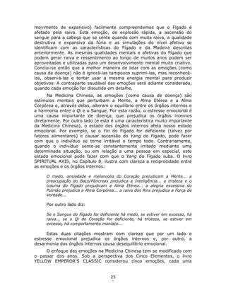 25
1
movimento de expansivo) facilmente compreendemos que o Fígado é
afetado pela raiva. Esta emoção, de explosão rápida, a ascensão do
sangue para a cabeça que se sente quando com muita raiva, a qualidade
destrutiva e expansiva da fúria e as simulações do nível afetivo se
identificam com as características do Fígado e da Madeira descritas
anteriormente. As mesmas qualidades mentais e afetivas do Fígado que
podem gerar raiva e ressentimento ao longo de muitos anos podem ser
aproveitadas e utilizadas para um desenvolvimento mental muito criativo.
Conclui-se então que a melhor maneira de lidar com as emoções (como
causa de doença) não é ignorá-las tampouco suprimi-las, mas reconhecê-
las, observá-las e tentar usar a mesma energia mental para produzir
objetivos. A contraparte saudável das emoções será adiante considerada,
quando cada emoção for discutida em detalhe.
Na Medicina Chinesa, as emoções (como causa de doença) são
estímulos mentais que perturbam a Mente, a Alma Etérea e a Alma
Corpórea e, através delas, alteram o equilíbrio entre os órgãos internos e
a harmonia entre o Qi e o Sangue. Por esta razão, o estresse emocional é
uma causa importante de doença, que prejudica os órgãos internos
diretamente. Por outro lado (e esta é uma característica muito importante
da Medicina Chinesa), o estado dos órgãos internos afeta nosso estado
emocional. Por exemplo, se o Yin do Fígado for deficiente (talvez por
fatores alimentares) e causar ascensão do Yang do Fígado, pode fazer
com que o indivíduo se torne irritável o tempo todo. Contrariamente,
quando o indivíduo sente-se constantemente irritado mediante uma
determinada situação, ou em relação a uma pessoa em especial, este
estado emocional pode fazer com que o Yang do Fígado suba. O livro
SPIRITUAL AXIS, no Capítulo 8, ilustra com clareza a reciprocidade entre
as emoções e os órgãos internos:
O medo, ansiedade e melancolia do Coração prejudicam a Mente... a
preocupação do Baço/Pâncreas prejudica a Inteligência... a tristeza e o
trauma do Fígado prejudicam a Alma Etérea... a alegria excessiva do
Pulmão prejudica a Alma Corpórea... a raiva dos Rins prejudica a Força de
Vontade...
Por outro lado diz:
Se o Sangue do Fígado for deficiente há medo, se estiver em excesso, há
raiva... se o Qi do Coração for deficiente, há tristeza, se estiver em
excesso, há comportamento maníaco...
Estas duas citações mostram com clareza que por um lado o
estresse emocional prejudica os órgãos internos e, por outro, a
desarmonia dos órgãos internos causa desequilíbrio emocional.
O enfoque das emoções na Medicina Chinesa tem se modificado com
o passar dos anos. Sob a perspectiva dos Cinco Elementos, o livro
YELLOW EMPEROR’S CLASSIC considerou cinco emoções, cada uma
 