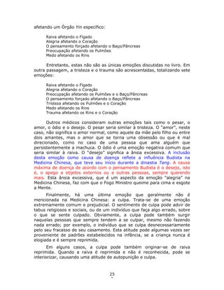 25
2
afetando um Órgão Yin específico:
Raiva afetando o Fígado
Alegria afetando o Coração
O pensamento forçado afetando o Baço/Pâncreas
Preocupação afetando os Pulmões
Medo afetando os Rins
Entretanto, estas não são as únicas emoções discutidas no livro. Em
outra passagem, a tristeza e o trauma são acrescentadas, totalizando sete
emoções:
Raiva afetando o Fígado
Alegria afetando o Coração
Preocupação afetando os Pulmões e o Baço/Pâncreas
O pensamento forçado afetando o Baço/Pâncreas
Tristeza afetando os Pulmões e o Coração
Medo afetando os Rins
Trauma afetando os Rins e o Coração
Outros médicos consideram outras emoções tais como o pesar, o
amor, o ódio e o desejo. O pesar seria similar à tristeza. O “amor”, neste
caso, não significa o amor normal, como aquele da mãe pelo filho ou entre
dois amantes, mas o amor que se torna uma obsessão ou que é mal
direcionado, como no caso de uma pessoa que ama alguém que
persistentemente a machuca. O ódio é uma emoção negativa comum que
seria similar à raiva. O “desejo” significa a ânsia excessiva. A inclusão
desta emoção como causa de doença reflete a influência Budista na
Medicina Chinesa, que teve seu início durante a dinastia Tang. A causa
máxima de doença de acordo com o pensamento Budista é o desejo, isto
é, o apego a objetos externos ou a outras pessoas, sempre querendo
mais. Esta ânsia excessiva, que é um aspecto da emoção “alegria” na
Medicina Chinesa, faz com que o Fogo Ministro queime para cima e esgote
a Mente.
Finalmente, há uma última emoção que geralmente não é
mencionada na Medicina Chinesa: a culpa. Trata-se de uma emoção
extremamente comum e prejudicial. O sentimento de culpa pode advir de
tabus religiosos e sociais, ou de um indivíduo que faça algo errado, sobre
o que se sente culpado. Obviamente, a culpa pode também surgir
naquelas pessoas que sempre tendem a se culpar, mesmo não fazendo
nada errado; por exemplo, o indivíduo que se culpa desnecessariamente
pelo seu fracasso de seu casamento. Esta atitude pode algumas vezes ser
proveniente de padrões estabelecidos na infância, se a criança nunca é
elogiada e é sempre reprimida.
Em alguns casos, a culpa pode também originar-se de raiva
reprimida. Quando a raiva é reprimida e não é reconhecida, pode se
interiorizar, causando uma atitude de autopunição e culpa.
 
