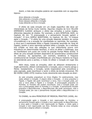 25
3
Assim, a lista das emoções poderia ser expandida com os seguintes
tópicos:
Amor afetando o Coração
Ódio afetando o Coração e Fígado
Ânsia (desejo) afetando o Coração
Culpa afetando os Rins e Coração
O efeito de cada emoção em um órgão específico não deve ser
interpretado de forma muito restrita. Algumas citações do livro YELLOW
EMPEROR’S CLASSIC atribuem o efeito das emoções a outros órgãos,
diferentes daqueles já citados. Por exemplo, a obra SPIRITUAL AXIS, no
Capítulo 28, diz: “A preocupação e o pensamento forçado agitam o
Coração”. O livro SIMPLE QUESTIONS, no Capítulo 39, diz: “A tristeza
agita o Coração...” O efeito de uma emoção depende também de outras
circunstâncias e se a emoção for manifestada ou reprimida. Por exemplo,
a raiva que é expressada afeta o Fígado (causando ascensão do Yang do
Fígado), porém a raiva reprimida também afeta o Coração. Se o indivíduo
fica irritado na hora das refeições (o que infelizmente ocorre com
frequência em determinadas famílias), a raiva irá afetar o Estômago, que
se manifestará com pulso em Corda na posição frontal Média direita. O
efeito de uma emoção também dependerá da característica constitucional
do indivíduo. Se apresentar, por exemplo, tendência à fraqueza
constitucional do Coração (manifestada por uma fissura mediana na língua
se estendendo para a ponta), o medo irá afetar o Coração em lugar dos
Rins.
Além disso, todas as emoções, além de afetarem diretamente o
órgão pertinente, afetam indiretamente o Coração, pois o mesmo abriga a
Mente. Isoladamente, o Coração, sendo responsável pela consciência e
pela cognição, pode reconhecer e sentir o efeito da tensão emocional. FEI
BO XIONG (1800-1979) mostrou muito claramente esta situação ao dizer:
As sete emoções prejudicam os Cinco Órgãos Yin seletivamente, mas
todas afetam o Coração. A alegria afeta o Coração... A raiva prejudica o
Fígado, o Fígado não pode reconhecer a raiva, mas o Coração pode, por
isso a raiva afeta o Fígado e o Coração. A preocupação prejudica os
Pulmões, os Pulmões não podem reconhecer, mas o Coração pode, por
isso a preocupação afeta os Pulmões e o Coração. O pensamento forçado
prejudica o Baço/Pâncreas, o Baço/Pâncreas não pode reconhecer, mas o
Coração pode, por isso o pensamento forçado afeta o Baço/Pâncreas e o
Coração.
YU CHANG, na obra PRINCIPLES OF MEDICAL PRACTICE (1658), diz:
A preocupação agita o Coração e tem repercussão no Pulmões; o
pensamento forçado agita o Coração e tem repercussão no Baço/Pâncreas;
a raiva agita o Coração e tem repercussão no Fígado; o medo agita o
Coração e tem repercussão nos Rins. Portanto todas as cinco emoções
(incluindo a alegria) afetam o Coração.
 