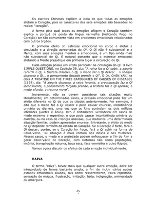 25
4
Os escritos Chineses expõem a ideia de que todas as emoções
afetam o Coração, pois os caracteres das sete emoções são baseados no
radical “coração”.
A forma pela qual todas as emoções afligem o Coração também
explica o porquê da ponta da língua vermelha (indicando Fogo no
Coração) ser tão comumente vista em problemas emocionais relacionados
com outros órgãos.
O primeiro efeito do estresse emocional no corpo é afetar a
circulação e a direção apropriadas do Qi. O Qi não é substancial e a
Mente, com suas energias mentais e emocionais, é um tipo ainda mais
não substancial de Qi. É natural portanto que o estresse emocional
afetando a Mente prejudique em primeiro lugar a circulação do Qi.
Cada emoção possui um efeito particular na circulação do Qi. O livro
SIMPLE QUESTIONS, no Capítulo 39, diz: “A raiva faz o Qi subir, a alegria
retarda o Qi, a tristeza dissolve o Qi, o medo faz o Qi descer... o choque
dispersa o Qi... o pensamento forçado prende o Qi”. O Dr. CHEN YAN, na
obra A TREATISE ON THE THREE CATEGORIES OF CAUSES OF DISEASES
(1174), diz: “A alegria dispersa, a raiva levanta, a preocupação faz o Qi
inconsciente, o pensamento forçado prende, a tristeza faz o Qi apertar, o
medo afunda, o trauma move”.
Novamente, não se devem considerar tais citações muito
literalmente; em determinados casos, a pressão emocional pode Ter um
efeito diferente no Qi do que os citados anteriormente. Por exemplo, é
dito que o medo faz o Qi descer e pode causar enurese, incontinência
urinária ou diarréia, uma vez que os Rins controlam os dois orifícios
inferiores (uretra e ânus). Isto é certamente verdadeiro em casos de
medo extremo e repentino, o que pode causar incontinência urinária ou
diarréia, ou no caso de crianças ansiosas, que mediante uma determinada
situação familiar, podem apresentar enurese. Entretanto, o efeito do medo
no Qi depende também do estado do Coração. Se o Coração é forte, fará o
Qi descer; porém, se o Coração for fraco, fará o Qi subir na forma de
Calor-Vazio. Tal situação é mais comum nos idosos e nas mulheres.
Nesses casos, o medo e a ansiedade podem enfraquecer o Yin do Rim e
gerar Calor-Vazio do Coração, com sintomas tais como palpitações,
insônia, transpiração noturna, boca seca, face vermelha e pulso Rápido.
Vamos agora discutir os efeitos de cada emoção individualmente.
RAIVA
O termo “raiva”, talvez mais que qualquer outra emoção, deve ser
interpretado de forma bastante ampla, a fim de incluir vários outros
estados emocionais aliados, tais como ressentimento, raiva reprimida,
sensação de mágoa, frustração, irritação, fúria, indignação, animosidade
ou amargura.
 