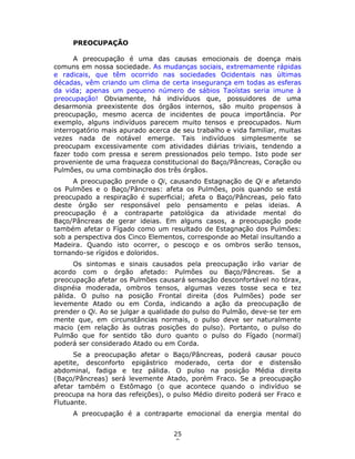 25
8
PREOCUPAÇÃO
A preocupação é uma das causas emocionais de doença mais
comuns em nossa sociedade. As mudanças sociais, extremamente rápidas
e radicais, que têm ocorrido nas sociedades Ocidentais nas últimas
décadas, vêm criando um clima de certa insegurança em todas as esferas
da vida; apenas um pequeno número de sábios Taoístas seria imune à
preocupação! Obviamente, há indivíduos que, possuidores de uma
desarmonia preexistente dos órgãos internos, são muito propensos à
preocupação, mesmo acerca de incidentes de pouca importância. Por
exemplo, alguns indivíduos parecem muito tensos e preocupados. Num
interrogatório mais apurado acerca de seu trabalho e vida familiar, muitas
vezes nada de notável emerge. Tais indivíduos simplesmente se
preocupam excessivamente com atividades diárias triviais, tendendo a
fazer todo com pressa e serem pressionados pelo tempo. Isto pode ser
proveniente de uma fraqueza constitucional do Baço/Pâncreas, Coração ou
Pulmões, ou uma combinação dos três órgãos.
A preocupação prende o Qi, causando Estagnação de Qi e afetando
os Pulmões e o Baço/Pâncreas: afeta os Pulmões, pois quando se está
preocupado a respiração é superficial; afeta o Baço/Pâncreas, pelo fato
deste órgão ser responsável pelo pensamento e pelas ideias. A
preocupação é a contraparte patológica da atividade mental do
Baço/Pâncreas de gerar ideias. Em alguns casos, a preocupação pode
também afetar o Fígado como um resultado de Estagnação dos Pulmões:
sob a perspectiva dos Cinco Elementos, corresponde ao Metal insultando a
Madeira. Quando isto ocorrer, o pescoço e os ombros serão tensos,
tornando-se rígidos e doloridos.
Os sintomas e sinais causados pela preocupação irão variar de
acordo com o órgão afetado: Pulmões ou Baço/Pâncreas. Se a
preocupação afetar os Pulmões causará sensação desconfortável no tórax,
dispnéia moderada, ombros tensos, algumas vezes tosse seca e tez
pálida. O pulso na posição Frontal direita (dos Pulmões) pode ser
levemente Atado ou em Corda, indicando a ação da preocupação de
prender o Qi. Ao se julgar a qualidade do pulso do Pulmão, deve-se ter em
mente que, em circunstâncias normais, o pulso deve ser naturalmente
macio (em relação às outras posições do pulso). Portanto, o pulso do
Pulmão que for sentido tão duro quanto o pulso do Fígado (normal)
poderá ser considerado Atado ou em Corda.
Se a preocupação afetar o Baço/Pâncreas, poderá causar pouco
apetite, desconforto epigástrico moderado, certa dor e distensão
abdominal, fadiga e tez pálida. O pulso na posição Média direita
(Baço/Pâncreas) será levemente Atado, porém Fraco. Se a preocupação
afetar também o Estômago (o que acontece quando o indivíduo se
preocupa na hora das refeições), o pulso Médio direito poderá ser Fraco e
Flutuante.
A preocupação é a contraparte emocional da energia mental do
 