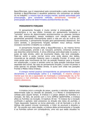 25
9
Baço/Pâncreas, que é responsável pela concentração e pela memorização.
Quando o Baço/Pâncreas é saudável podemos nos concentrar no estudo
ou no trabalho: o mesmo tipo de energia mental, quando perturbada pela
preocupação, gera constante reflexão, pensamento “remoído” e
preocupação acerca de determinados acontecimentos da vida.
PENSAMENTO FORÇADO
O pensamento forçado é muito similar à preocupação, na sua
característica e no seu efeito. Consiste em pensamento constante e
“remoído” acerca de determinados acontecimentos ou pessoas (embora
não seja preocupação), desejo nostálgico com relação ao passado,
geralmente pensando intensamente sobre a vida em vez de vivê-la. Em
casos extremos, o pensamento forçado gera pensamentos obsessivos. Em
outro sentido, o pensamento forçado também inclui esforço mental
excessivo durante o trabalho ou o estudo.
O pensamento forçado afeta o Baço/Pâncreas e, da mesma forma
que a preocupação, prende o Qi. Causará, portanto, sintomas similares
aos descritos anteriormente. A única diferença será observada no pulso: o
pulso do lado direito, além de levemente Atado, não terá ondulação.
Pode-se sentir o pulso normal como uma onda abaixo dos dedos,
movendo-se da posição Posterior para a posição Frontal. O pulso sem
onda perde este movimento de fluir da posição Posterior para a Frontal;
em substituição, o pulso é sentido como se cada posição individual fosse
separada das outras. No caso do pensamento forçado, o pulso irá perder a
onda apenas na posição Média direita. O pulso sem onda nas posições
Frontal e Média indica tristeza.
A energia mental positiva correspondente ao pensamento forçado é
obviamente a contemplação calma e a meditação. A mesma energia
mental que nos dá a capacidade de meditação e contemplação irá, se for
excessiva e mal orientada, gerar pensamentos forçados, “remoídos” ou
mesmo obsessivos.
TRISTEZA E PESAR (DOR)
A tristeza inclui a emoção de pesar, quando o indivíduo lastima uma
determinada ação ou decisão do passado, e a Mente é constantemente
voltada para aquele tempo. A tristeza e o pesar afetam os Pulmões e o
Coração. De fato, de acordo com o livro SIMPLE QUESTIONS, a tristeza
afeta os Pulmões via Coração. O Capítulo 39 diz: “A tristeza faz o Coração
confinado e agitado; este pressiona na direção dos lobos do pulmão, o
Triplo Aquecedor Superior se torna obstruído, o Qi de Nutrição e o Qi de
Defesa não podem circular livremente, o Calor se acumula e dissolve o
Qi”. De acordo com esta citação, a tristeza afeta primeiramente o Coração
e os Pulmões sofrem em consequência, uma vez que estão situados no
 