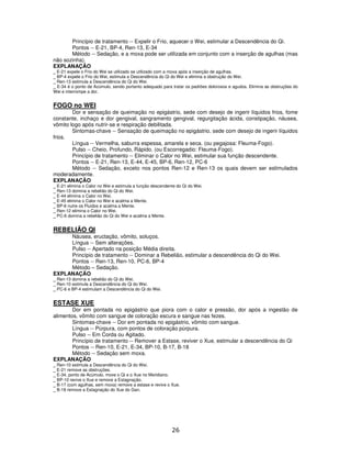 26
Princípio de tratamento -- Expelir o Frio, aquecer o Wei, estimular a Descendência do Qi.
Pontos -- E-21, BP-4, Ren-13, E-34
Método -- Sedação, e a moxa pode ser utilizada em conjunto com a inserção de agulhas (mas
não sozinha).
EXPLANAÇÃO
_ E-21 expele o Frio do Wei se utilizado se utilizado com a moxa após a inserção de agulhas.
_ BP-4 expele o Frio do Wei, estimula a Descendência do Qi do Wei e elimina a obstrução do Wei.
_ Ren-13 estimula a Descendência do Qi do Wei.
_ E-34 é o ponto de Acúmulo, sendo portanto adequado para tratar os padrões dolorosos e agudos. Elimina as obstruções do
Wei e interrompe a dor.
FOGO no WEI
Dor e sensação de queimação no epigástrio, sede com desejo de ingerir líquidos frios, fome
constante, inchaço e dor gengival, sangramento gengival, regurgitação ácida, constipação, náusea,
vômito logo após nutrir-se e respiração debilitada.
Sintomas-chave -- Sensação de queimação no epigástrio, sede com desejo de ingerir líquidos
frios.
Língua -- Vermelha, saburra espessa, amarela e seca. (ou pegajosa: Fleuma-Fogo).
Pulso -- Cheio, Profundo, Rápido. (ou Escorregadio: Fleuma-Fogo).
Princípio de tratamento -- Eliminar o Calor no Wei, estimular sua função descendente.
Pontos -- E-21, Ren-13, E-44, E-45, BP-6, Ren-12, PC-6
Método -- Sedação, exceto nos pontos Ren-12 e Ren-13 os quais devem ser estimulados
moderadamente.
EXPLANAÇÃO
_ E-21 elimina o Calor no Wei e estimula a função descendente do Qi do Wei.
_ Ren-13 domina a rebelião do Qi do Wei.
_ E-44 elimina o Calor no Wei.
_ E-45 elimina o Calor no Wei e acalma a Mente.
_ BP-6 nutre os Fluidos e acalma a Mente.
_ Ren-12 elimina o Calor no Wei.
_ PC-6 domina a rebelião do Qi do Wei e acalma a Mente.
REBELIÃO QI
Náusea, eructação, vômito, soluços.
Língua -- Sem alterações.
Pulso -- Apertado na posição Média direita.
Princípio de tratamento -- Dominar a Rebelião, estimular a descendência do Qi do Wei.
Pontos -- Ren-13, Ren-10, PC-6, BP-4
Método – Sedação.
EXPLANAÇÃO
_ Ren-13 domina a rebelião do Qi do Wei.
_ Ren-10 estimula a Descendência do Qi do Wei.
_ PC-6 e BP-4 estimulam a Descendência do Qi do Wei.
ESTASE XUE
Dor em pontada no epigástrio que piora com o calor e pressão, dor após a ingestão de
alimentos, vômito com sangue de coloração escura e sangue nas fezes.
Sintomas-chave -- Dor em pontada no epigástrio, vômito com sangue.
Língua -- Púrpura, com pontos de coloração púrpura.
Pulso -- Em Corda ou Agitado.
Princípio de tratamento -- Remover a Estase, reviver o Xue, estimular a descendência do Qi
Pontos -- Ren-10, E-21, E-34, BP-10, B-17, B-18
Método -- Sedação sem moxa.
EXPLANAÇÃO
_ Ren-10 estimula a Descendência do Qi do Wei.
_ E-21 remove as obstruções.
_ E-34, ponto de Acúmulo, move o Qi e o Xue no Meridiano.
_ BP-10 revive o Xue e remove a Estagnação.
_ B-17 (com agulhas, sem moxa) remove a estase e revive o Xue.
_ B-18 remove a Estagnação do Xue do Gan.
 