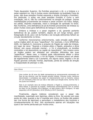 26
0
Triplo Aquecedor Superior. Os Pulmões governam o Qi, e a tristeza e o
pesar esgotam-no. Isto é muitas vezes manifestado na qualidade Fraca do
pulso, das duas posições Frontal esquerda e direita (Coração e Pulmões).
Em particular, o pulso nas duas posições Frontais é Curto e sem
ondulação, isto é, não flui uniformemente na direção do polegar. Outras
manifestações provenientes de tristeza e pesar incluem voz fraca, fadiga,
tez pálida, dispnéia moderada, choro e sensação de opressão no tórax.
Nas mulheres, uma Deficiência do Qi do Pulmão proveniente de tristeza ou
pesar muitas vezes gera Deficiência de Sangue e amenorréia.
Embora a tristeza e o pesar esgotem o Qi, gerando portanto
Deficiência de Qi, podem também, depois de um longo tempo, gerar
Estagnação de Qi, pois o Qi do Pulmão e do Coração deficientes falham ao
circular devidamente no tórax.
Conforme mencionamos anteriormente, cada emoção pode afetar
outros órgãos além de seus “específicos”. Por exemplo, o livro SPIRITUAL
AXIS, no Capítulo 8, menciona a prejuízo do Fígado por ação da tristeza,
em lugar da raiva: “Quando a tristeza afeta o Fígado, prejudica a Alma
Etérea; isto causa confusão mental... o Yin é prejudicado, os tendões
contraídos e há desconforto na região do hipocôndrio”. Isto mostra como
os órgãos podem ser afetados por emoções diferentes das suas
“específicas”. Neste caso, a tristeza pode naturalmente afetar a Alma
Etérea e, consequentemente, o Yin do Fígado. A tristeza possui um efeito
de esgotamento sobre o Qi e portanto, em alguns casos, esgota o Yin do
Fígado gerando confusão mental, depressão, perda do sentido de direção
e incapacidade de planejar a vida.
-------------------------------------------
Caso Clínico
-------------------------------------------
Uma mulher de 40 anos de idade apresentava-se extremamente estressada em
face do seu divórcio, que lhe causara grande tristeza. Chorava muito, sentia-se
desnorteada e contestava seu papel no relacionamento com os homens; estava
em um momento crítico de sua vida e não sabia que direção toma. Dormia mal e
seu pulso era Instável.
Este é um exemplo claro de tristeza afetando o Fígado e, consequentemente, a
Alma Etérea. A paciente foi tratada, melhorando tremendamente com os pontos
do Vaso Yin de Conexão (CS-6 Neiguan, no lado direito e BP-4 Gongsun, no lado
esquerdo) e B-23 (Shenshu), B-52 (Zhishu) e B-47 (Hunmen).
Finalmente, alguns médicos consideram que o pesar não
manifestado, suportado sem lágrimas, afeta os Rins. De acordo com esse
ponto de vista, quando a dor é mantida sem choro, os fluidos não podem
sair (na forma de lágrimas) e perturbam o metabolismo dos humores e
consequentemente os Rins. Isto aconteceria apenas em situações nas
quais a dor tenha perdurado por muitos anos.
 