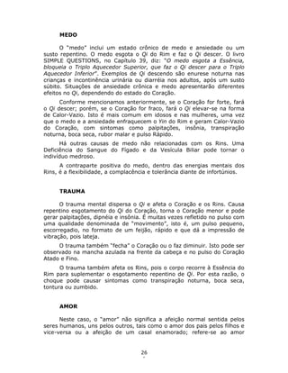 26
1
MEDO
O “medo” inclui um estado crônico de medo e ansiedade ou um
susto repentino. O medo esgota o Qi do Rim e faz o Qi descer. O livro
SIMPLE QUESTIONS, no Capítulo 39, diz: “O medo esgota a Essência,
bloqueia o Triplo Aquecedor Superior, que faz o Qi descer para o Triplo
Aquecedor Inferior”. Exemplos de Qi descendo são enurese noturna nas
crianças e incontinência urinária ou diarréia nos adultos, após um susto
súbito. Situações de ansiedade crônica e medo apresentarão diferentes
efeitos no Qi, dependendo do estado do Coração.
Conforme mencionamos anteriormente, se o Coração for forte, fará
o Qi descer; porém, se o Coração for fraco, fará o Qi elevar-se na forma
de Calor-Vazio. Isto é mais comum em idosos e nas mulheres, uma vez
que o medo e a ansiedade enfraquecem o Yin do Rim e geram Calor-Vazio
do Coração, com sintomas como palpitações, insônia, transpiração
noturna, boca seca, rubor malar e pulso Rápido.
Há outras causas de medo não relacionadas com os Rins. Uma
Deficiência do Sangue do Fígado e da Vesícula Biliar pode tornar o
indivíduo medroso.
A contraparte positiva do medo, dentro das energias mentais dos
Rins, é a flexibilidade, a complacência e tolerância diante de infortúnios.
TRAUMA
O trauma mental dispersa o Qi e afeta o Coração e os Rins. Causa
repentino esgotamento do Qi do Coração, torna o Coração menor e pode
gerar palpitações, dipnéia e insônia. É muitas vezes refletido no pulso com
uma qualidade denominada de “movimento”, isto é, um pulso pequeno,
escorregadio, no formato de um feijão, rápido e que dá a impressão de
vibração, pois lateja.
O trauma também “fecha” o Coração ou o faz diminuir. Isto pode ser
observado na mancha azulada na frente da cabeça e no pulso do Coração
Atado e Fino.
O trauma também afeta os Rins, pois o corpo recorre à Essência do
Rim para suplementar o esgotamento repentino de Qi. Por esta razão, o
choque pode causar sintomas como transpiração noturna, boca seca,
tontura ou zumbido.
AMOR
Neste caso, o “amor” não significa a afeição normal sentida pelos
seres humanos, uns pelos outros, tais como o amor dos pais pelos filhos e
vice-versa ou a afeição de um casal enamorado; refere-se ao amor
 