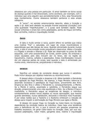 26
2
obsessivo por uma pessoa em particular. O amor também se torna causa
de doença quando é mal direcionado, como acontece, por exemplo, com o
indivíduo que ama alguém que persistentemente o fere, seja fisicamente
seja mentalmente. Ciúme obsessivo também pertence a esta ampla
categoria.
O “amor”, no sentido anteriormente descrito, afeta o Coração e
agita o Qi. Este será afetado na posição Frontal esquerda (Coração) com
uma qualidade “Hiperflutuante”, e o pulso será também rápido. Pode
causar sintomas e sinais tais como palpitações, ponta da língua vermelha,
face vermelha, insônia e inquietação mental.
ÓDIO
O ódio é muito similar à raiva, porém difere no sentido que indica
uma malícia “fria” e calculada, em lugar de crises incontroláveis e
espontâneas que são típicas da raiva. Quando alimentado durante muitos
anos, o ódio é uma emoção muito prejudicial e destrutiva. Afeta o Coração
e o Fígado e prende e retarda o Qi. Pode ser observado no pulso do lado
esquerdo, com uma característica de Corda, porém Lenta. Os sintomas e
sinais causados pelo ódio incluem dor no tórax, dor na região do
hipocôndrio, insônia, cefaléia e palpitações. Estas manifestações incluem
dor em algumas partes do corpo, pois quando o ódio é alimentado por
muitos anos, interioriza-se, prejudicando o indivíduo.
DESEJO
Significa um estado de constante desejo que nunca é satisfeito.
Pode incluir desejos por objetos materiais ou reconhecimento.
O desejo afeta o Coração e dispersa o Qi. Afeta também o Pericárdio
pela agitação do Fogo Ministro. Na doença, o Fogo Ministro refere-se à
ascensão excessiva e patológica do Fogo-Vazio, proveniente dos Rins.
Origina-se dos Rins e afeta o Pericárdio e, consequentemente, a Mente.
Se a Mente é calma, assentada e satisfeita, o Pericárdio segue sua
direção, proporcionando uma vida equilibrada e feliz. Se a Mente é fraca e
insatisfeita, o Pericárdio segue as exigências do desejo; o indivíduo
constantemente anseia novos objetos ou novas aprovações, que mesmo
quando atendidos, nunca satisfazem, deixando o indivíduo mais frustrado.
É por estas razões que o Taoísmo e o Budismo enfatizam a redução do
desejo para impedir a estimulação do Fogo Ministro que agita a Mente.
O desejo irá causar Fogo no Coração ou Calor-Vazio no Coração,
dependendo da condição básica do indivíduo. Caso haja uma tendência
para a Deficiência de Yin, o que é comum em pessoas propensas ao
trabalho excessivo, irá gerar Calor-Vazio no Coração. Este, por sua vez,
causará palpitações, rubor malar, garganta seca, insônia e inquietação
 