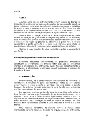 26
3
mental.
CULPA
A culpa é uma emoção extremamente comum e causa de doença no
Ocidente. O sentimento de culpa pode resultar de transgressão social ou
tabus religiosos; pode advir também de situações nas quais o indivíduo
faça algo errado, e mais tarde venha a se arrepender. Indivíduos que são
propensos a se responsabilizarem por tudo que ocorre de errado podem
também sofrer de uma sensação subjetiva e injustificável de culpa.
A culpa afeta o Coração e os Rins e causa Estagnação do Qi. Pode
causar Estagnação de Qi no tórax, na região epigástrica ou no abdome;
suas manifestações clínicas incluem sensação desconfortável no tórax, dor
e distensão na região epigástrica ou abdominal e pulso Fino. A língua
apresentará a ponta vermelha e o pulso será vibrante, pois lateja. A
aparência dos olhos será vacilante, muitas vezes fechando-se ao falar.
Quando a culpa resultar de raiva reprimida, o pulso se apresentará
em Corda.
Etiologia dos problemas mentais e emocionais
Conforme discutimos anteriormente, os problemas emocionais
constituem-se, obviamente, no principal fator etiológico de problemas
mentais e emocionais. Há, entretanto, outros fatores: especificamente a
constituição, a alimentação, a atividade sexual excessiva, o excesso de
trabalho e drogas.
CONSTITUIÇÃO
Primeiramente, há a caracterização constitucional do indivíduo. A
constituição é influenciada pelas características inatas ou por fatores
desenvolvidos in utero durante a gravidez. Nos dois casos, o estado
herdado do sistema nervoso desempenha uma função nos problemas
mentais e emocionais durante a vida.
Por exemplo, um trauma da mãe durante a gravidez pode afetar o
feto, fazendo com que o recém-nascido durma intermitentemente, chore
durante o sono, abra e feche os olhos ligeiramente durante o sono, e
algumas vezes desenvolva febres de origem inexplicável. Nestes casos, o
bebê apresenta uma coloração azulada na frente da cabeça. Se não
tratado, terá repercussões durante a vida, afetando a Mente e a Alma
Etérea.
Uma fraqueza hereditária do sistema nervoso é muitas vezes
manifestada por uma fissura do Coração na língua, que pode, entretanto,
 