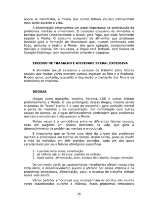 26
4
nunca se manifestar, a menos que outros fatores causais intervenham
mais tarde durante a vida.
A alimentação desempenha um papel importante na contribuição de
problemas mentais e emocionais. O consumo excessivo de alimentos e
bebidas quentes (especialmente o álcool) gera Fogo, que pode facilmente
esgotar a Mente. O consumo excessivo de alimentos que produzem
Unidade gera a formação de Mucosidade que, quando combinada com
Fogo, perturba e obstrui a Mente. Isto gera agitação, comportamento
maníaco e insônia. Em tais casos, a língua será Inchada, com fissura no
Coração-Estômago com revestimento amarelo e pegajoso.
EXCESSO DE TRABALHO E ATIVIDADE SEXUAL EXCESSIVA
A atividade sexual excessiva e excesso de trabalho (dois fatores
causais que muitas vezes ocorrem juntos) esgotam os Rins e a Essência.
Podem gerar, portanto, exaustão e depressão proveniente dos Rins e da
Deficiência de Essência.
DROGAS
Drogas como maconha, cocaína, heroína, LSD e outras afetam
profundamente a Mente. O uso prolongado dessas drogas, mesmo sendo
chamadas de “leves” (como é o caso da maconha), gera confusão mental
e perda da memória e da concentração. Em combinação com outras
causas de doença, as drogas definitivamente contribuem para problemas
mentais e emocionais e obscurecem a Mente.
Muitas vezes é a coincidência entre os diferentes fatores causais,
cada um surgindo em épocas diferentes da vida, que gera o
desenvolvimento de problemas mentais e emocionais.
É importante que se forme uma ideia da origem dos problemas
mentais e emocionais em termos de tempo. Assim sendo, pode-se dividir
a vida do indivíduo em três grandes períodos, cada um dos quais
caracterizado por seus fatores etiológicos específicos.
1. o período intra-útero: constituição
2. da infância até os 18 anos: padrões da infância
3. idade adulta: alimentação, sexo, excesso de trabalho, drogas, emoções
De um modo geral, as características hereditárias afetam nossa vida
intra-útero, o desenvolvimento juvenil é afetado por nossa infância e os
problemas emocionais, alimentação, sexo, e excesso de trabalho afetam
nossa vida adulta.
Vários padrões emocionais que acompanham os adultos são muitas
vezes estabelecidos durante a infância. Esses problemas emocionais
 