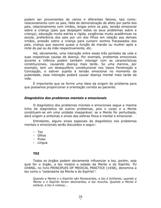 26
5
podem ser provenientes de vários e diferentes fatores, tais como:
relacionamento com os pais, falta de demonstração de afeto por parte dos
pais, relacionamento com irmãos, brigas entre os pais, tensão emocional
sobre a criança (pais que despejam todos os seus problemas sobre a
criança), educação muito estrita e rígida, exigências muito acadêmicas na
escola, preferência dos pais por um dos filhos em relação aos demais
irmãos, pressão sobre a criança para cumprir sonhos fracassados dos
pais, criança que assume quase a função de marido ou mulher após a
mrte do pai ou da mãe respectivamente, etc.
Há, obviamente, uma interação entre esses três períodos da vida e
suas respectivas causas de doença. Por exemplo, problemas emocionais
durante a infância podem também interagir com as características
constitucionais, causando doença mais tarde. Se uma menina, por
exemplo, tem um desequilíbrio constitucional nos Vasos Penetração e
Concepção, e estiver sujeita à tensão emocional no momento da
puberdade, essa interação poderá causar doença mental mais tarde da
vida.
É importante que se forme uma ideia da origem do problema para
que possamos proporcionar a orientação correta ao paciente.
Diagnóstico dos problemas mentais e emocionais
O diagnóstico dos problemas mentais e emocionais segue a mesma
linha de diagnóstico de outros problemas, pois o corpo e a Mente
constituem-se em uma unidade inseparável: se a Mente for perturbada,
dará origem a sintomas e sinais das esferas física e mental e emocional.
Entretanto, alguns sinais especiais de diagnóstico nos problemas
mentais e emocionais serão discutidos a seguir:
- Tez
- Olhos
- Pulso
- Língua
TEZ
Todos os órgãos podem obviamente influenciar a tez, porém, seja
qual for o órgão, a tez mostra o estado da Mente e do Espírito. YU
CHANG, no livro PRINCIPLES OF MEDICAL PRACTICE (1658), denomina a
tez como o “estandarte da Mente e do Espírito”:
Quando a Mente e o Espírito são florescentes, a tez é brilhante; quando a
Mente e o Espírito forem declinantes, a tez murcha. Quando a Mente é
estável, a tez é vistosa...
 