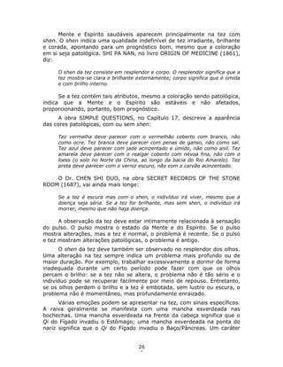 26
6
Mente e Espírito saudáveis aparecem principalmente na tez com
shen. O shen indica uma qualidade indefinível de tez irradiante, brilhante
e corada, apontando para um prognóstico bom, mesmo que a coloração
em si seja patológica. SHI PA NAN, no livro ORIGIN OF MEDICINE (1861),
diz:
O shen da tez consiste em resplendor e corpo. O resplendor significa que a
tez mostra-se clara e brilhante externamente; corpo significa que é úmida
e com brilho interno.
Se a tez contém tais atributos, mesmo a coloração sendo patológica,
indica que a Mente e o Espírito são estáveis e não afetados,
proporcionando, portanto, bom prognóstico.
A obra SIMPLE QUESTIONS, no Capítulo 17, descreve a aparência
das cores patológicas, com ou sem shen:
Tez vermelha deve parecer com o vermelhão coberto com branco, não
como ocre. Tez branca deve parecer com penas de ganso, não como sal.
Tez azul deve parecer com jade acinzentado e úmido, não como anil. Tez
amarela deve parecer com o realgar coberto com névoa fina, não com o
loess (o solo no Norte da China, ao longo da bacia do Rio Amarelo). Tez
preta deve parecer com o verniz escuro, não com o carvão acinzentado.
O Dr. CHEN SHI DUO, na obra SECRET RECORDS OF THE STONE
ROOM (1687), vai ainda mais longe:
Se a tez é escura mas com o shen, o indivíduo irá viver, mesmo que a
doença seja séria. Se a tez for brilhante, mas sem shen, o indivíduo irá
morrer, mesmo que não haja doença.
A observação da tez deve estar intimamente relacionada à sensação
do pulso. O pulso mostra o estado da Mente e do Espírito. Se o pulso
mostra alterações, mas a tez é normal, o problema é recente. Se o pulso
e tez mostram alterações patológicas, o problema é antigo.
O shen da tez deve também ser observado no resplendor dos olhos.
Uma alteração na tez sempre indica um problema mais profundo ou de
maior duração. Por exemplo, trabalhar excessivamente e dormir de forma
inadequada durante um certo período pode fazer com que os olhos
percam o brilho: se a tez não se altera, o problema não é tão sério e o
indivíduo pode se recuperar facilmente por meio de repouso. Entretanto,
se os olhos perdem o brilho e a tez é embotada, sem lustro ou escura, o
problema não é momentâneo, mas profundamente enraizado.
Várias emoções podem se apresentar na tez, com sinais específicos.
A raiva geralmente se manifesta com uma mancha esverdeada nas
bochechas. Uma mancha esverdeada na frente da cabeça significa que o
Qi do Fígado invadiu o Estômago; uma mancha esverdeada na ponta do
nariz significa que o Qi do Fígado invadiu o Baço/Pâncreas. Um caráter
 