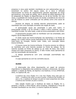 26
7
propenso à raiva pode também manifestar-se com sobrancelhas que se
encontram no centro. Em alguns casos, se a raiva é refreada
interiormente na forma de ressentimento gerando depressão de longa
permanência, a tez pode ser pálida. Isto é devido ao efeito depressivo do
Qi estagnado do Fígado no Baço/Pâncreas ou do Qi do Pulmão. Em tais
casos, a qualidade em Corda do pulso irá revelar a existência da raiva em
vez de tristeza ou pesar (indicados por tez pálida) como uma causa de
doença.
Excesso de alegria, no sentido descrito anteriormente, pode se
manifestar com uma coloração vermelha nas maçãs do rosto.
A preocupação causa tez acizentada e pele sem lustro. A
preocupação prende o Qi do Pulmão e afeta a Alma Corpórea, que se
manifesta na pele. Por esta razão, a pele se torna acizentada e sem brilho.
O pensamento forçado pode se manifestar com tez amarelada, pois
esgota o Qi do Baço/Pâncreas.
O medo causa tez branco-brilhante nas bochechas e na frente da
cabeça. Se o medo crônico causar Deficiência do Yin do Rim e ascensão do
Calor-Vazio do Coração, haverá rubor malar, com coloração básica
branco-brilhante.
O trauma causa tez branco-brilhante. O trauma precoce na infância
se manifesta com uma mancha azulada na frente da cabeça. Se há
mancha azulada na frente da cabeça ou ao redor da boca, isso indica
choque pré-natal (enquanto no útero). O ódio muitas vezes apresenta-se
com tez esverdeada nas bochechas.
O desejo apresenta-se com uma coloração avermelhada nas
bochechas.
A culpa apresenta-se com tez vermelho-escura.
OLHOS
A observação dos olhos desempenha um papel de extrema
importância no diagnóstico dos problemas mentais e emocionais. Os olhos
refletem o estado da Mente, do Espírito e da Essência. O livro SPIRITUAL
AXIS, no Capítulo 80, diz:
A Essência dos Cinco Órgãos Yin e dos Seis Órgãos Yang sobe para os
olhos... a essência dos ossos vai para a pupila, a essência dos tendões vai
para a íris, a essência do Sangue vai para os vasos sanguíneos dos olhos,
a essência dos Pulmões vai para a esclera...
Esta citação mostra que a Essência de todos os Órgãos Yin e,
portanto, a Mente, a Alma Etérea, Alma Corpórea, Inteligência e Força de
Vontade manifestam-se nos olhos. O mesmo Capítulo diz adiante:
 