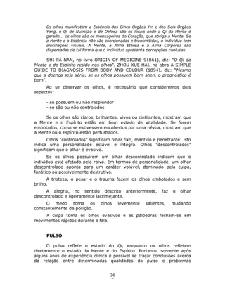 26
8
Os olhos manifestam a Essência dos Cinco Órgãos Yin e dos Seis Órgãos
Yang, o Qi de Nutrição e de Defesa são os locais onde o Qi da Mente é
gerado... os olhos são os mensageiros do Coração, que abriga a Mente. Se
a Mente e a Essência não são coordenadas e transmitidas, o indivíduo tem
alucinações visuais. A Mente, a Alma Etérea e a Alma Corpórea são
dispersadas de tal forma que o indivíduo apresenta percepções confusas.
SHI PA NAN, no livro ORIGIN OF MEDICINE 91861), diz: “O Qi da
Mente e do Espírito reside nos olhos”. ZHOU XUE HAI, na obra A SIMPLE
GUIDE TO DIAGNOSIS FROM BODY AND COLOUR (1894), diz: “Mesmo
que a doença seja séria, se os olhos possuem bom shen, o prognóstico é
bom”.
Ao se observar os olhos, é necessário que consideremos dois
aspectos:
- se possuem ou não resplendor
- se são ou não controlados
Se os olhos são claros, brilhantes, vivos ou cintilantes, mostram que
a Mente e o Espírito estão em bom estado de vitalidade. Se forem
embotados, como se estivessem encobertos por uma névoa, mostram que
a Mente ou o Espírito estão perturbados.
Olhos “controlados” significam olhar fixo, mantido e penetrante: isto
indica uma personalidade estável e íntegra. Olhos “descontrolados”
significam que o olhar é evasivo.
Se os olhos possuírem um olhar descontrolado indicam que o
indivíduo está afetado pela raiva. Em termos de personalidade, um olhar
descontrolado aponta para um caráter volúvel, dominado pela culpa,
fanático ou possivelmente destrutivo.
A tristeza, o pesar e o trauma fazem os olhos embotados e sem
brilho.
A alegria, no sentido descrito anteriormente, faz o olhar
descontrolado e ligeiramente lacrimejante.
O medo torna os olhos levemente salientes, mudando
constantemente de posição.
A culpa torna os olhos evasivos e as pálpebras fecham-se em
movimentos rápidos durante a fala.
PULSO
O pulso reflete o estado do Qi, enquanto os olhos refletem
diretamente o estado da Mente e do Espírito. Portanto, somente após
alguns anos de experiência clínica é possível se traçar conclusões acerca
da relação entre determinadas qualidades do pulso e problemas
 